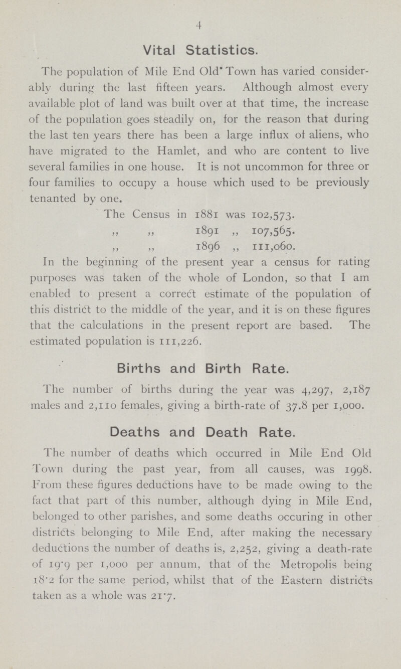 4 Vital Statistics. The population of Mile End Old Town has varied consider ably during the last fifteen years. Although almost every available plot of land was built over at that time, the increase of the population goes steadily on, for the reason that during the last ten years there has been a large influx of aliens, who have migrated to the Hamlet, and who are content to live several families in one house. It is not uncommon for three or four families to occupy a house which used to be previously tenanted by one. The Census in 1881 was 102,573. „ „1891 „ 107,565. ,, ,, 1896 ,, 111,060. In the beginning of the present year a census for rating purposes was taken of the whole of London, so that I am enabled to present a correct estimate of the population of this district to the middle of the year, and it is on these figures that the calculations in the present report are based. The estimated population is 111,226. Births and Birth Rate. The number of births during the year was 4,297, 2,187 males and 2,110 females, giving a birth-rate of 37.8 per 1,000. Deaths and Death Rate. The number of deaths which occurred in Mile End Old Town during the past year, from all causes, was 1998. From these figures deductions have to be made owing to the fact that part of this number, although dying in Mile End, belonged to other parishes, and some deaths occuring in other districts belonging to Mile End, after making the necessary deductions the number of deaths is, 2,252, giving a death-rate of 19.9 per 1,000 per annum, that of the Metropolis being 18.2 for the same period, whilst that of the Eastern districts taken as a whole was 21.7.