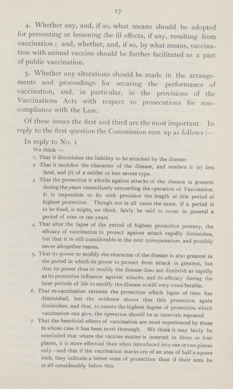 17 4. Whether any, and, if so, what means should be adopted for preventing or lessening the ill effects, if any, resulting from vaccination ; and, whether, and, if so, by what means, vaccina tion with animal vaccine should be further facilitated as a part of public vaccination. 5. Whether any alterations should be made in the arrange ments and proceedings for securing the performance of vaccination, and, in particular, in the provisions of the Vaccinations Acts with respect to prosecutions for non compliance with the Law. Of these issues the first and third are the most important. In reply to the first question the Commission sum up as follows :— In reply to No. 1 We think :— 1. That it diminishes the liability to be attacked by the disease. 2. That it modifies the character of the disease, and renders it (a) less fatal, and (b) of a milder or less severe type. 3 That the protection it affords against attacks of the disease is greatest during the years immediately succeeding the operation of Vaccination, It is impossible to fix with precision the length of this period of highest protection. Though not in all cases the same, if a period is to be fixed, it might, we think, fairly be said to cover in general a period of nine or ten years. 4. That after the lapse of the period of highest protective potency, the efficacy of vaccination to protect against attack rapidly diminishes, but that it is still considerable in the next quinquennium, and possibly never altogether ceases. 5. That its power to modify the character of the disease is also greatest in the period in which its power to protect from attack is greatest, but that its power thus to modify the disease does not diminish as rapidly as its protective influence against attacks, and its efficacy during the later periods of life to modify the disease is still very considerable. 6. That re-vaccination restores the protection which lapse of time has diminished, but the evidence shows that this protection again diminishes, and that, to ensure the highest degree of protection which vaccination can give, the operation should be at intervals repeated. 7. That the beneficial effects of vaccination are most experienced by those in whose case it has been most thorough. We think it may fairly be concluded that where the vaccine matter is inserted in three or four places, it is more effectual than when introduced into one or two places only—and that if the vaccination marks are of an area of half a square inch, they indicate a better state of protection than if their area be at all considerably below this.