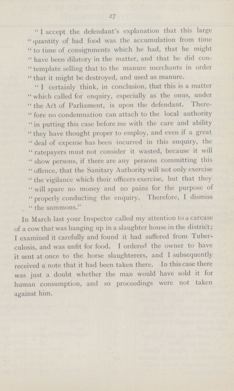 27 I accept the defendant's explanation that this large quantity of bad food was the accumulation from time to time of consignments which he had, that he might have been dilatory in the matter, and that he did con template selling that to the manure merchants in order that it might be destroyed, and used as manure. I certainly think, in conclusion, that this is a matter which called for enquiry, especially as the onus, under the Act of Parliament, is upon the defendant. There fore no condemnation can attach to the local authority in putting this case before me with the care and ability they have thought proper to employ, and even if a great deal of expense has been incurred in this enquiry, the ratepayers must not consider it wasted, because it will show persons, if there are any persons committing this offence, that the Sanitary Authority will not only exercise the vigilance which their officers exercise, but that they will spare no money and no pains for the purpose of properly conducting the enquiry. Therefore, I dismiss the summons. In March last your Inspector called my attention to a carcase of a cow that was hanging up in a slaughter house in the district; I examined it carefully and found it had suffered from Tuber culosis, and was unfit for food. I ordered the owner to have it sent at once to the horse slaughterers, and I subsequently received a note that it had been taken there. In this case there was just a doubt whether the man would have sold it for human consumption, and so proceedings were not taken against him.