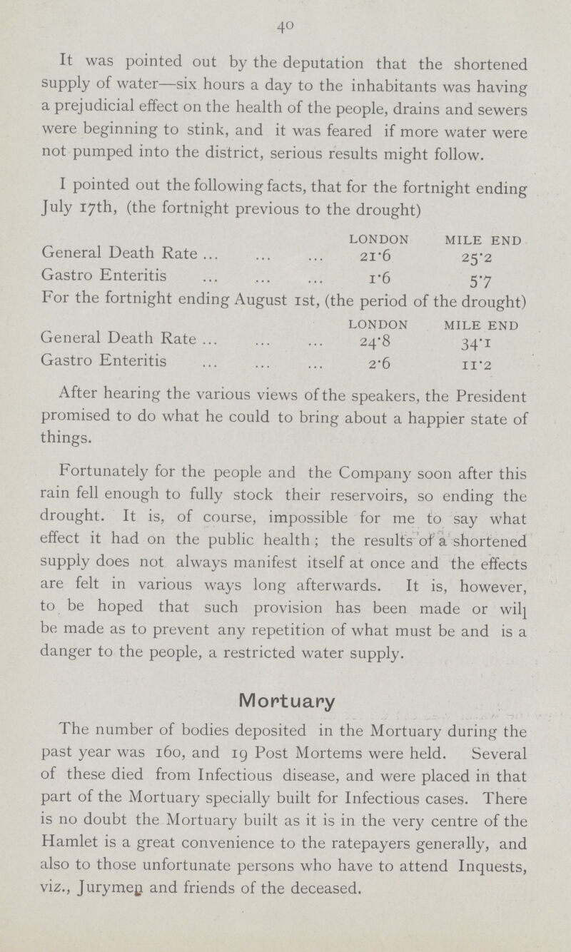 40 It was pointed out by the deputation that the shortened supply of water—six hours a day to the inhabitants was having a prejudicial effect on the health of the people, drains and sewers were beginning to stink, and it was feared if more water were not pumped into the district, serious results might follow. I pointed out the following facts, that for the fortnight ending July 17th, (the fortnight previous to the drought) LONDON MILE END General Death Rate 21.6 25.2 Gastro Enteritis 1.6 5.7 For the fortnight ending August 1st, (the period of the drought) LONDON MILE END General Death Rate 24.8 34.1 Gastro Enteritis 2.6 11.2 After hearing the various views of the speakers, the President promised to do what he could to bring about a happier state of things. Fortunately for the people and the Company soon after this rain fell enough to fully stock their reservoirs, so ending the drought. It is, of course, impossible for me to say what effect it had on the public health; the results of a shortened supply does not always manifest itself at once and the effects are felt in various ways long afterwards. It is, however, to be hoped that such provision has been made or wilj be made as to prevent any repetition of what must be and is a danger to the people, a restricted water supply. Mortuary The number of bodies deposited in the Mortuary during the past year was 160, and 19 Post Mortems were held. Several of these died from Infectious disease, and were placed in that part of the Mortuary specially built for Infectious cases. There is no doubt the Mortuary built as it is in the very centre of the Hamlet is a great convenience to the ratepayers generally, and also to those unfortunate persons who have to attend Inquests, viz., Jurymen and friends of the deceased.