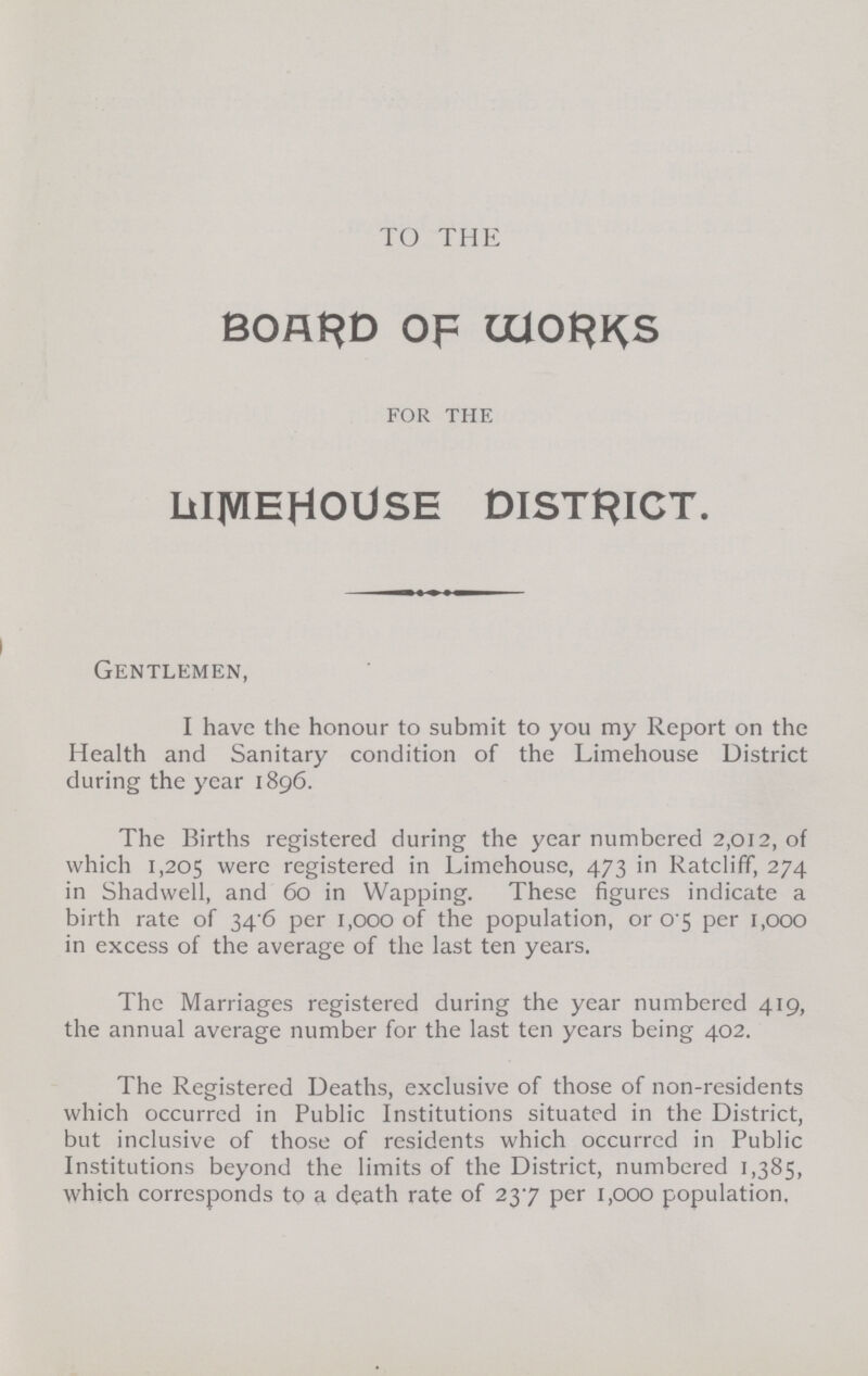 TO THE BOARD OF WORKS for the LIMEHOUSE DISTRICT. Gentlemen, I have the honour to submit to you my Report on the Health and Sanitary condition of the Limehouse District during the year 1896. The Births registered during the year numbered 2,012, of which 1,205 were registered in Limehouse, 473 in Ratcliff, 274 in Shadwell, and 60 in Wapping. These figures indicate a birth rate of 34 6 per 1,000 of the population, or 0 5 per 1,000 in excess of the average of the last ten years. The Marriages registered during the year numbered 419, the annual average number for the last ten years being 402. The Registered Deaths, exclusive of those of non-residents which occurred in Public Institutions situated in the District, but inclusive of those of residents which occurred in Public Institutions beyond the limits of the District, numbered 1,385, which corresponds to a death rate of 23.7 per 1,000 population.