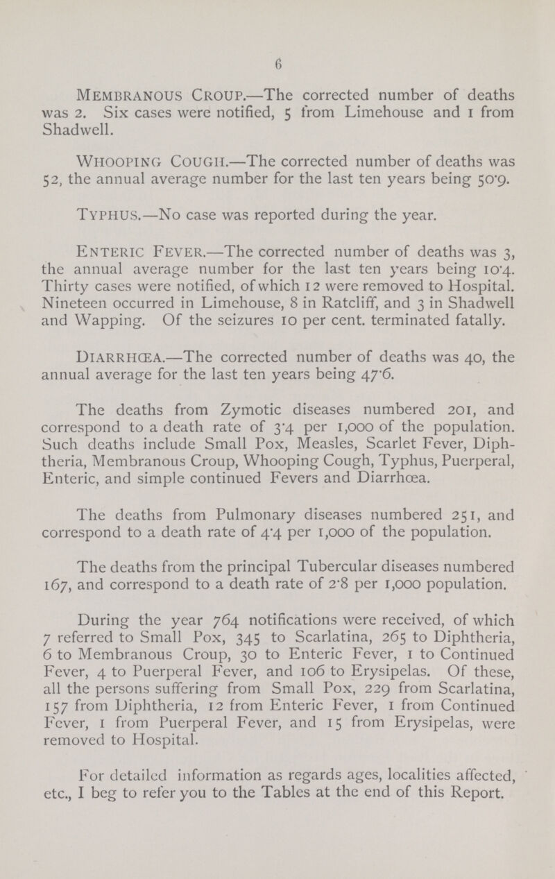 6 Membranous Croup.—The corrected number of deaths was 2. Six cases were notified, 5 from Limehouse and 1 from Shadwell. Whooping Cough.—The corrected number of deaths was 52, the annual average number for the last ten years being 50.9. Typhus.—No case was reported during the year. Enteric Fever.—The corrected number of deaths was 3, the annual average number for the last ten years being 10.4. Thirty cases were notified, of which 12 were removed to Hospital. Nineteen occurred in Limehouse, 8 in Ratcliff, and 3 in Shadwell and Wapping. Of the seizures 10 per cent, terminated fatally. Diarrhæa.—The corrected number of deaths was 40, the annual average for the last ten years being 47.6. The deaths from Zymotic diseases numbered 201, and correspond to a death rate of 3.4 per 1,000 of the population. Such deaths include Small Pox, Measles, Scarlet Fever, Diph theria, Membranous Croup, Whooping Cough, Typhus, Puerperal, Enteric, and simple continued Fevers and Diarrhoea. The deaths from Pulmonary diseases numbered 251, and correspond to a death rate of 4.4 per 1,000 of the population. The deaths from the principal Tubercular diseases numbered 167, and correspond to a death rate of 2.8 per 1,000 population. During the year 764 notifications were received, of which 7 referred to Small Pox, 345 to Scarlatina, 265 to Diphtheria, 6 to Membranous Croup, 30 to Enteric Fever, 1 to Continued Fever, 4 to Puerperal Fever, and 106 to Erysipelas. Of these, all the persons suffering from Small Pox, 229 from Scarlatina, 157 from Diphtheria, 12 from Enteric Fever, 1 from Continued Fever, 1 from Puerperal Fever, and 15 from Erysipelas, were removed to Hospital. For detailed information as regards ages, localities affected, etc., I beg to refer you to the Tables at the end of this Report.