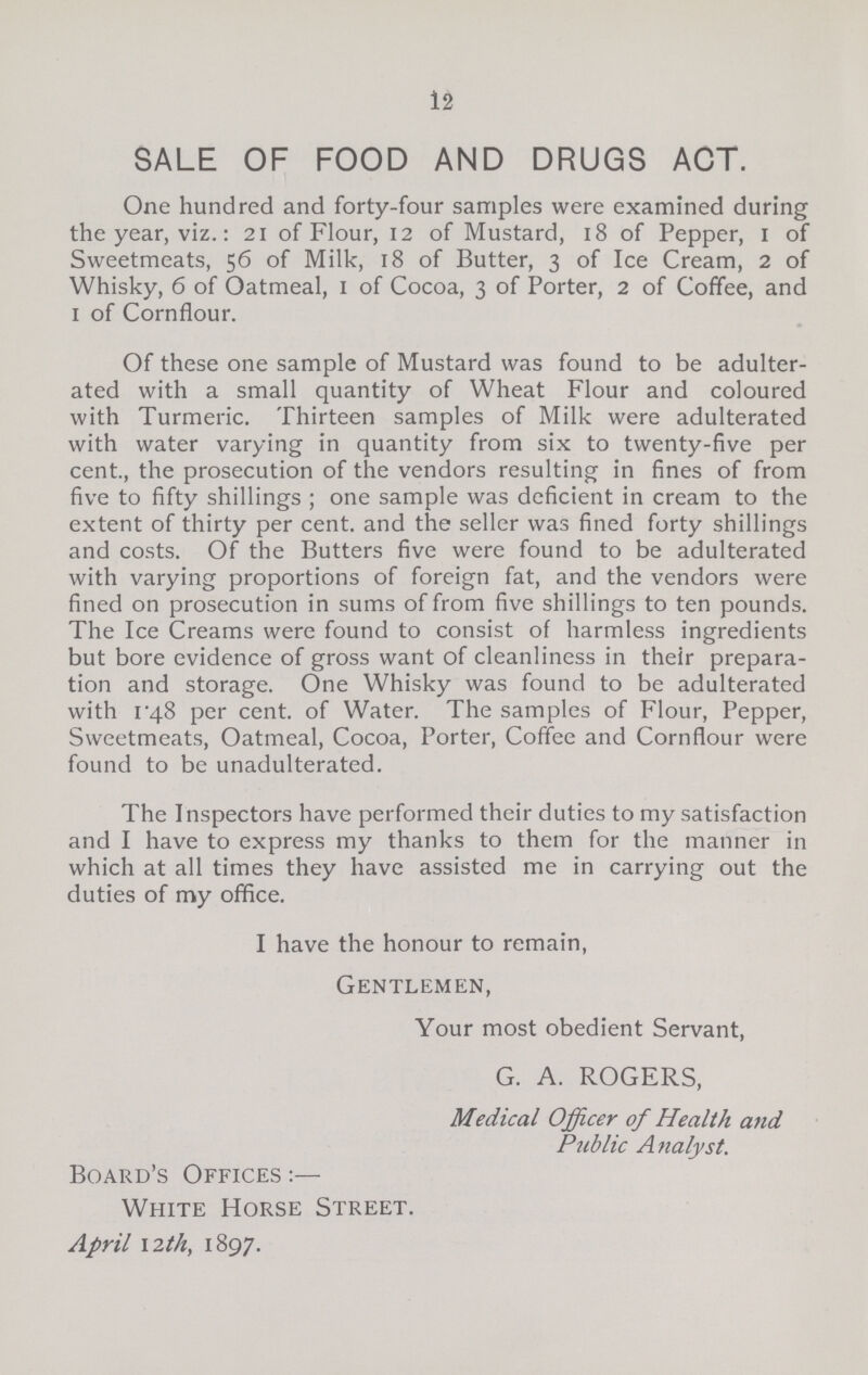 12 SALE OF FOOD AND DRUGS ACT. One hundred and forty-four samples were examined during the year, viz.: 21 of Flour, 12 of Mustard, 18 of Pepper, 1 of Sweetmeats, 56 of Milk, 18 of Butter, 3 of Ice Cream, 2 of Whisky, 6 of Oatmeal, 1 of Cocoa, 3 of Porter, 2 of Coffee, and 1 of Cornflour. Of these one sample of Mustard was found to be adulter ated with a small quantity of Wheat Flour and coloured with Turmeric. Thirteen samples of Milk were adulterated with water varying in quantity from six to twenty-five per cent., the prosecution of the vendors resulting in fines of from five to fifty shillings; one sample was deficient in cream to the extent of thirty per cent. and the seller was fined forty shillings and costs. Of the Butters five were found to be adulterated with varying proportions of foreign fat, and the vendors were fined on prosecution in sums of from five shillings to ten pounds. The Ice Creams were found to consist of harmless ingredients but bore evidence of gross want of cleanliness in their prepara tion and storage. One Whisky was found to be adulterated with 1.48 per cent. of Water. The samples of Flour, Pepper, Sweetmeats, Oatmeal, Cocoa, Porter, Coffee and Cornflour were found to be unadulterated. The Inspectors have performed their duties to my satisfaction and I have to express my thanks to them for the manner in which at all times they have assisted me in carrying out the duties of my office. I have the honour to remain, Gentlemen, Your most obedient Servant, G. A. ROGERS, Medical Officer of Health and Public Analyst. Board's Offices White Horse Street. April 12 th, 1897.