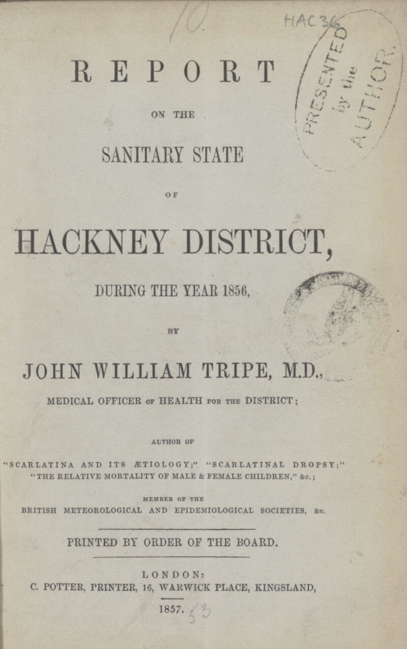 HAc36 REPORT ON THE SANITARY STATE OF HACKNEY DISTRICT, DURING THE YEAR 1856, BY JOHN WILLIAM TRIPE, M.D., MEDICAL OFFICER of HEALTH fob the DISTRICT; author of SCARLATINA AND ITS ETIOLOGYSCARLATINAL DROPSY; THE RELATIVE MORTALITY OF MALE & FEMALE CHILDREN, &c.; MEMBER OF THE BRITISH METEOROLOGICAL AND EPIDEMIOLOGICAL SOCIETIES, &c. PRINTED BY ORDER OF THE BOARD. LONDON: C. POTTER, PRINTER, 16, WARWICK PLACE, KINGSLAND, 1857. 53
