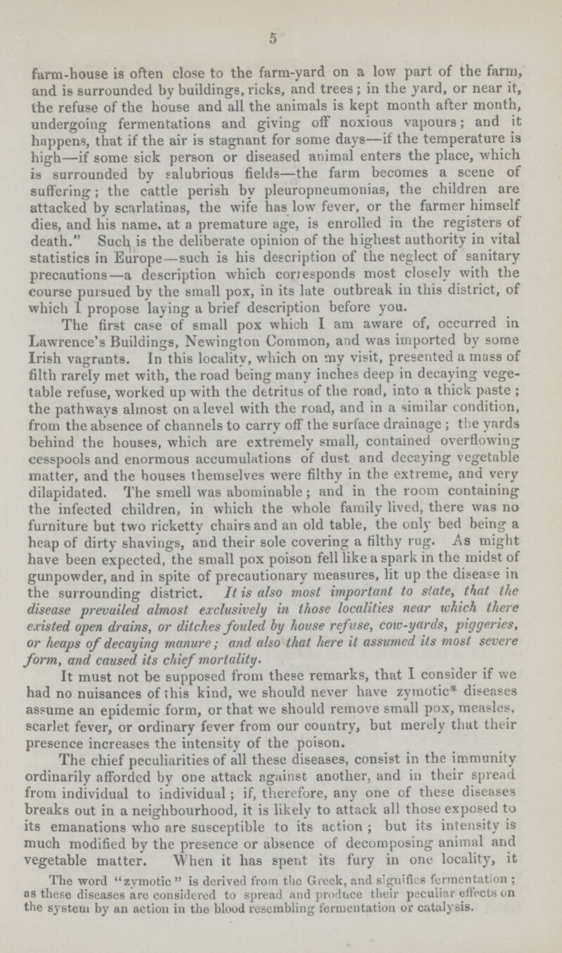 5 farm-house is often close to the farm-yard on a low part of the farm, and is surrounded by buildings, ricks, and trees in the yard, or near it, the refuse of the house and all the animals is kept month after month, undergoing fermentations and giving off noxious vapours; and it happens, that if the air is stagnant for some days— if the temperature is high— if some sick person or diseased animal enters the place, which is surrounded by salubrious fields— the farm becomes a scene of suffering; the cattle perish by pleuropneumonias, the children are attacked by scarlatinas, the wife has low fever, or the farmer himself dies, and his name, at a premature age, is enrolled in the registers of death. Such, is the deliberate opinion of the highest authority in vital statistics in Europe— such is his description of the neglect of sanitary precautions— a description which corresponds most closely with the course pursued by the small pox, in its late outbreak in this district, of which 1 propose laying a brief description before you. The first case of small pox which I am aware of, occurred in Lawrence's Buildings, Newington Common, and was imported by some Irish vagrants. In this locality, which on my visit, presented a mass of filth rarely met with, the road being many inches deep in decaying vege table refuse, worked up with the detritus of the road, into a thick paste the pathways almost on a level with the road, and in a similar condition, from the absence of channels to carry off the surface drainage the yards behind the houses, which are extremely small, contained overflowing cesspools and enormous accumulations of dust and decaying vegetable matter, and the houses themselves were filthy in the extreme, and very dilapidated. The smell was abominable; and in the room containing the infected children, in which the whole family lived, there was no furniture but two rickettv chairs and an old table, the only bed being a heap of dirty shavings, and their sole covering a filthy rug. As might have been expected, the small pox poison fell like a spark in the midst of gunpowder, and in spite of precautionary measures, lit up the disease in the surrounding district. It is also most important to state, that the disease prevailed almost exclusively in those localities near which there existed open drains, or ditches fouled by house refuse, cow-yards, piggeries, or heaps of decaying manure; and also that here it assumed its most severe form, and caused its chief mortality. It must not be supposed from these remarks, that I consider if we had no nuisances of this kind, we should never have zymotic* diseases assume an epidemic form, or that we should remove small pox, measles, scarlet fever, or ordinary fever from our country, but merely that their presence increases the intensity of the poison. The chief peculiarities of all these diseases, consist in the immunity ordinarily afforded by one attack against another, and in their spread from individual to individual; if, therefore, any one of these diseases breaks out in a neighbourhood, it is likely to attack all those exposed to its emanations who are susceptible to its action but its intensity is much modified by the presence or absence of decomposing animal and vegetable matter. When it has spent its fury in one locality, it The word zymotic  is derived from the Greek, and signifies fermentation as these diseases are considered to spread and produce their peculiar effects on the system by an action in the blood resembling fermentation or catalysis.