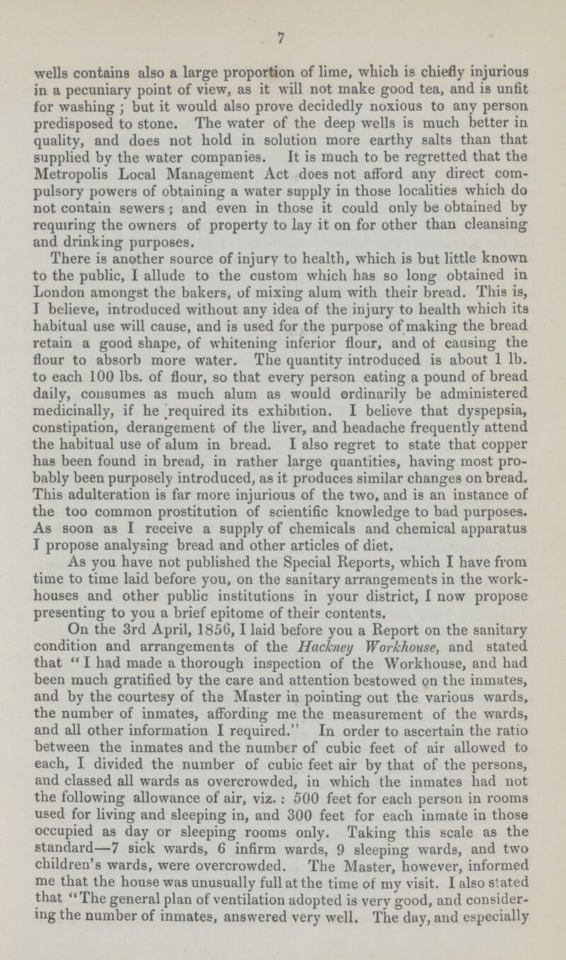 7 wells contains also a large proportion of lime, which is chiefly injurious in a pecuniary point of view, as it will not make good tea, and is unfit for washing but it would also prove decidedly noxious to any person predisposed to stone. The water of the deep wells is much better in quality, and does not hold in solution more earthy salts than that supplied by the water companies. It is much to be regretted that the Metropolis Local Management Act does not afford any direct com pulsory powers of obtaining a water supply in those localities which do not contain sewers; and even in those it could only be obtained by requiring the owners of property to lay it on for other than cleansing and drinking purposes. There is another source of injury to health, which is but little known to the public, I allude to the custom which has so long obtained in London amongst the bakers, of mixing alum with their bread. This is, I believe, introduced without any idea of the injury to health which its habitual use will cause, and is used for the purpose of making the bread retain a good shape, of whitening inferior flour, and of causing the flour to absorb more water. The quantity introduced is about 1 lb. to each 100 lbs. of flour, so that every person eating a pound of bread daily, consumes as much alum as would ordinarily be administered medicinally, if he required its exhibition. I believe that dyspepsia, constipation, derangement of the liver, and headache frequently attend the habitual use of alum in bread. I also regret to state that copper has been found in bread, in rather large quantities, having most pro bably been purposely introduced, as it produces similar changes on bread. This adulteration is far more injurious of the two, and is an instance of the too common prostitution of scientific knowledge to bad purposes. As soon as I receive a supply of chemicals and chemical apparatus I propose analysing bread and other articles of diet. As you have not published the Special Reports, which I have from time to time laid before you, on the sanitary arrangements in the work houses and other public institutions in your district, I now propose presenting to you a brief epitome of their contents. On the 3rd April, 1856, 1 laid before you a Report on the sanitary condition and arrangements of the Hackney Workhouse, and stated that  I had made a thorough inspection of the Workhouse, and had been much gratified by the care and attention bestowed on the inmates, and by the courtesy of the Master in pointing out the various wards, the number of inmates, affording me the measurement of the wards, and all other information I required. In order to ascertain the ratio between the inmates and the number of cubic feet of air allowed to each, I divided the number of cubic feet air by that of the persons, and classed all wards as overcrowded, in which the inmates had not the following allowance of air, viz. : 500 feet for each person in rooms used for living and sleeping in, and 300 feet for each inmate in those occupied as day or sleeping rooms only. Taking this scale as the standard— 7 sick wards, 6 infirm wards, 9 sleeping wards, and two children's wards, were overcrowded. The Master, however, informed me that the house was unusually full at the time of my visit. I also stated that The general plan of ventilation adopted is very good, and consider ing the number of inmates, answered very well. The day, and especially
