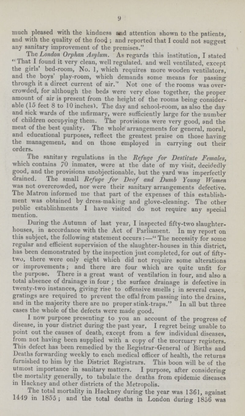 9 much pleased with the kindness and attention shown to the patients, and with the quality of the food and reported that I could not suggest any sanitary improvement of the premises. The London Orphan Asylum. As regards this institution, I stated That I found it very clean, well regulated, and well ventilated, except the girls' bed-room, No. 1, which requires more wooden ventilators, and the boys' play-room, which demands some means for passing through it a direct current of air. Not one of the rooms was over crowded, for although the beds were very close together, the proper amount of air is present from the height of the rooms being consider able (15 feet 8 to 10 inches). The day and school-room, as also the day and sick wards of the infirmary, were sufficiently large for the number of children occupying them. The provisions were very good, and the meat of the best quality. The whole arrangements for general, moral, and educational purposes, reflect the greatest praise on those having the management, and on those employed in carrying out their orders. The sanitay regulations in the Refuge for Destitute Females, which contains 70 inmates, were at the date of my visit, decidedly good, and the provisions unobjectionable, but the yard was imperfectly drained. The small Refuge for Deaf and Dumb Young Women was not overcrowded, nor were their sanitary arrangements defective. The Matron informed me that part of the expenses of this establish ment was obtained by dress-making and glove-cleaning. The other public establishments I have visited do not require any special mention. During the Autumn of last year, I inspected fifty-two slaughter houses, in accordance with the Act of Parliament. In my report on this subject, the following statement occurs:— The necessity for some regular and efficient supervision of the slaughter-houses in this district, has been demonstrated by the inspection just completed, for out of fifty two, there were only eight which did not require some alterations or improvements; and there are four which are quite unfit for the purpose. There is a great want of ventilation in four, and also a total absence of drainage in four the surface drainage is defective in twenty-two instances, giving rise to offensive 6mells in several cases, gratings are required to prevent the offal from passing into the drains, and in the majority there are no proper stink-traps. In all but three cases the whole of the defects were made good. I now purpose presenting to you an account of the progress of disease, in your district during the past year, I regret being unable to point out the causes of death, except from a few individual diseases, from not having been supplied with a copy of the morcuary registers. This defect has been remedied by the Registrar-General of Births and Deaths forwarding weekly to each medical officer of health, the returns furnished to him by the District Registrars. This boon will be of the utmost importance in sanitary matters. I purpose, after considering the mortality generally, to tabulate the deaths from epidemic diseases in Hackney and other districts of the Metropolis. The total mortality in Hackney during the year was 1361, against 1449 in 1855 and the total deaths in London during 1856 was