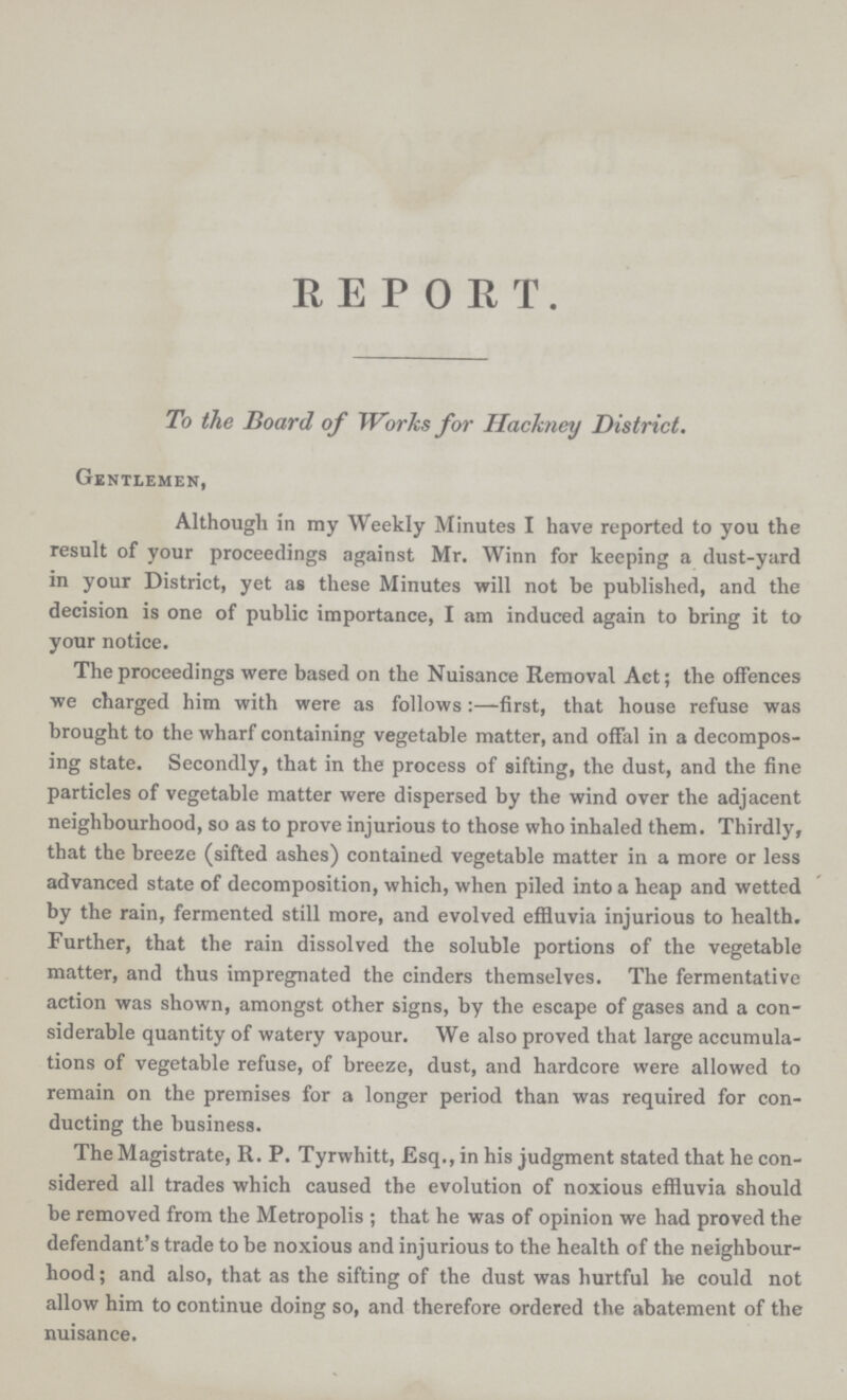 REPORT. To the Board of Works for Hackney District. Gentlemen, Although in my Weekly Minutes I have reported to you the result of your proceedings against Mr. Winn for keeping a dust-yard in your District, yet as these Minutes will not be published, and the decision is one of public importance, I am induced again to bring it to your notice. The proceedings were based on the Nuisance Removal Act; the offences we charged him with were as follows:—first, that house refuse was brought to the wharf containing vegetable matter, and offal in a decompos ing state. Secondly, that in the process of sifting, the dust, and the fine particles of vegetable matter were dispersed by the wind over the adjacent neighbourhood, so as to prove injurious to those who inhaled them. Thirdly, that the breeze (sifted ashes) contained vegetable matter in a more or less advanced state of decomposition, which, when piled into a heap and wetted by the rain, fermented still more, and evolved effluvia injurious to health. Further, that the rain dissolved the soluble portions of the vegetable matter, and thus impregnated the cinders themselves. The fermentative action was shown, amongst other signs, by the escape of gases and a con siderable quantity of watery vapour. We also proved that large accumula tions of vegetable refuse, of breeze, dust, and hardcore were allowed to remain on the premises for a longer period than was required for con ducting the business. The Magistrate, R. P. Tyrwhitt, Esq., in his judgment stated that he con sidered all trades which caused the evolution of noxious effluvia should be removed from the Metropolis ; that he was of opinion we had proved the defendant's trade to be noxious and injurious to the health of the neighbour hood ; and also, that as the sifting of the dust was hurtful he could not allow him to continue doing so, and therefore ordered the abatement of the nuisance.