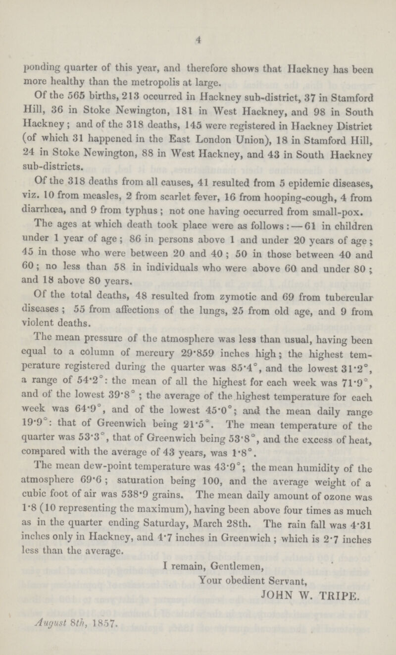 4 ponding quarter of this year, and therefore shows that Hackney has been more healthy than the metropolis at large. Of the 565 births, 213 occurred in Hackney sub-district, 37 in Stamford Hill, 36 in Stoke Newington, 181 in West Hackney, and 98 in South Hackney ; and of the 318 deaths, 145 were registered in Hackney District (of which 31 happened in the East London Union), 18 in Stamford Hill, 24 in Stoke Newington, 88 in West Hackney, and 43 in South Hackney sub-districts. Of the 318 deaths from all causes, 41 resulted from 5 epidemic diseases, viz. 10 from measles, 2 from scarlet fever, 16 from hooping-cough, 4 from diarrhoea, and 9 from typhus ; not one having occurred from small-pox. The ages at which death took place were as follows:— 61 in children under 1 year of age ; 86 in persons above 1 and under 20 years of age; 45 in those who were between 20 and 40 ; 50 in those between 40 and 60; no less than 58 in individuals who were above 60 and under 80 ; and 18 above 80 years. Of the total deaths, 48 resulted from zymotic and 69 from tubercular diseases ; 55 from affections of the lungs, 25 from old age, and 9 from violent deaths. The mean pressure of the atmosphere was less than usual, having been equal to a column of mercury 29.859 inches high ; the highest tem perature registered during the quarter was 85.4°, and the lowest 31.2°, a range of 54.2°: the mean of all the highest for each week was 71.9°, and of the lowest 39.8° ; the average of the highest temperature for each week was 64.9°, and of the lowest 45.0°; and the mean daily range 19.9°: that of Greenwich being 21.5°. The mean temperature of the quarter was 53.3°, that of Greenwich being 53.8°, and the excess of heat, compared with the average of 43 years, was 1.8°. The mean dew-point temperature was 43.9°; the mean humidity of the atmosphere 69.6 ; saturation being 100, and the average weight of a cubic foot of air was 538.9 grains. The mean daily amount of ozone was 1.8 (10 representing the maximum), having been above four times as much as in the quarter ending Saturday, March 28th. The rain fall was 4.31 inches only in Hackney, and 4.7 inches in Greenwich ; which is 2.7 inches less than the average. I remain, Gentlemen, Your obedient Servant, JOHN W. TRIPE. August 8th, 1857.