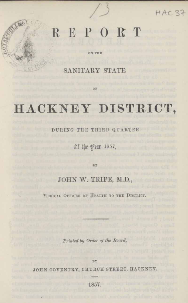 13 HAC 37 REPORT oN the SANITARY STATE of HACKNEY DISTRICT, DURING THE THIRD QUARTER of the Year 1857, by JOHN W. TRIPE, M.D., Medical Officer of Health to the District. Printed by Order of the Board, by JOHN COVENTRY, CHURCH STREET, HACKNEY. 1857.