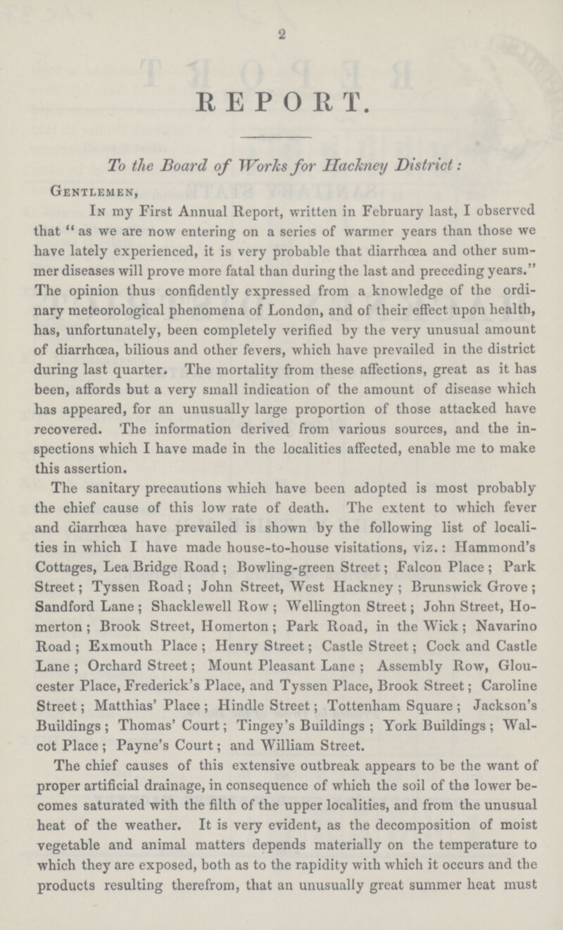 2 REPORT. To the Board of Works for Hackney District: Gentlemen, In my First Annual Report, written in February last, I observed that  as we are now entering on a series of warmer years than those we have lately experienced, it is very probable that diarrhoea and other sum mer diseases will prove more fatal than during the last and preceding years. The opinion thus confidently expressed from a knowledge of the ordi nary meteorological phenomena of London, and of their effect upon health, has, unfortunately, been completely verified by the very unusual amount of diarrhoea, bilious and other fevers, which have prevailed in the district during last quarter. The mortality from these affections, great as it has been, affords but a very small indication of the amount of disease which has appeared, for an unusually large proportion of those attacked have recovered. The information derived from various sources, and the in spections which I have made in the localities affected, enable me to make this assertion. The sanitary precautions which have been adopted is most probably the chief cause of this low rate of death. The extent to which fever and diarrhoea have prevailed is shown by the following list of locali ties in which I have made house-to-house visitations, viz.: Hammond's Cottages, Lea Bridge Road ; Bowling-green Street; Falcon Place ; Park Street; Tyssen Road ; John Street, West Hackney ; Brunswick Grove ; Sandford Lane ; Shacklewell Row ; Wellington Street; John Street, Ho merton ; Brook Street, Homerton ; Park Road, in the Wick; Navarino Road; Exmouth Place; Henry Street; Castle Street; Cock and Castle Lane ; Orchard Street; Mount Pleasant Lane ; Assembly Row, Glou cester Place, Frederick's Place, and Tyssen Place, Brook Street; Caroline Street; Matthias' Place ; Hindle Street; Tottenham Square ; Jackson's Buildings; Thomas' Court; Tingey's Buildings ; York Buildings ; Wal cot Place ; Payne's Court; and William Street. The chief causes of this extensive outbreak appears to be the want of proper artificial drainage, in consequence of which the soil of the lower be comes saturated with the filth of the upper localities, and from the unusual heat of the weather. It is very evident, as the decomposition of moist vegetable and animal matters depends materially on the temperature to which they are exposed, both as to the rapidity with which it occurs and the products resulting therefrom, that an unusually great summer heat must