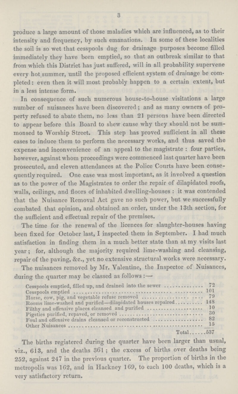 3 produce a large amount of those maladies which are influenced, as to their intensity and frequency, by such emanations. In some of these localities the soil is so wet that cesspools dug for drainage purposes become filled immediately they have been emptied, so that an outbreak similar to that from which this District has just suffered, will in all probability supervene every hot summer, until the proposed efficient system of drainage be com pleted : even then it will most probably happen to a certain extent, but in a less intense form. In consequence of such numerous house-to-house visitations a large number of nuisances have been discovered ; and as many owners of pro perty refused to abate them, no less than 21 persons have been directed to appear before this Board to shew cause why they should not be sum monsed to Worship Street. This step has proved sufficient in all these cases to induce them to perform the necessary works, and thus saved the expense and inconvenience of an appeal to the magistrate : four parties, however, against whom proceedings were commenced last quarter have been prosecuted, and eleven attendances at the Police Courts have been conse quently required. One case was most important, as it involved a question as to the power of the Magistrates to order the repair of dilapidated roofs, walls, ceilings, and floors of inhabited dwelling-houses : it was contended that the Nuisance Removal Act gave no such power, but we successfully combated that opinion, and obtained an order, under the 13th section, for the sufficient and effectual repair of the premises. The time for the renewal of the licences for slaughter-houses having been fixed for October last, I inspected them in September. I had much satisfaction in finding them in a much better state than at my visits last year ; for, although the majority required lime-washing and cleansing, repair of the paving, &c., yet no extensive structural works were necessary. The nuisances removed by Mr. Valentine, the Inspector of Nuisances, during the quarter may be classed as follows:— Cesspools emptied, filled up, and drained into the sewer 72 Cesspools emptied 101 Horse, cow, pig, and vegetable refuse removed 79 Rooms lime-washed and purified—dilapidated houses repaired 148 Filthy and offensive places cleansed and purified 10 Pigsties purified, repaved, or removed 30 Foul and offensive drains cleansed or reconstructed 82 Other Nuisances 15 Total 537 The births registered during the quarter have been larger than usual, viz., 613, and the deaths 361 ; the excess of births over deaths being 252, against 247 in the previous quarter. The proportion of births in the metropolis was 162, and in Hackney 169, to each 100 deaths, which is a very satisfactory return.
