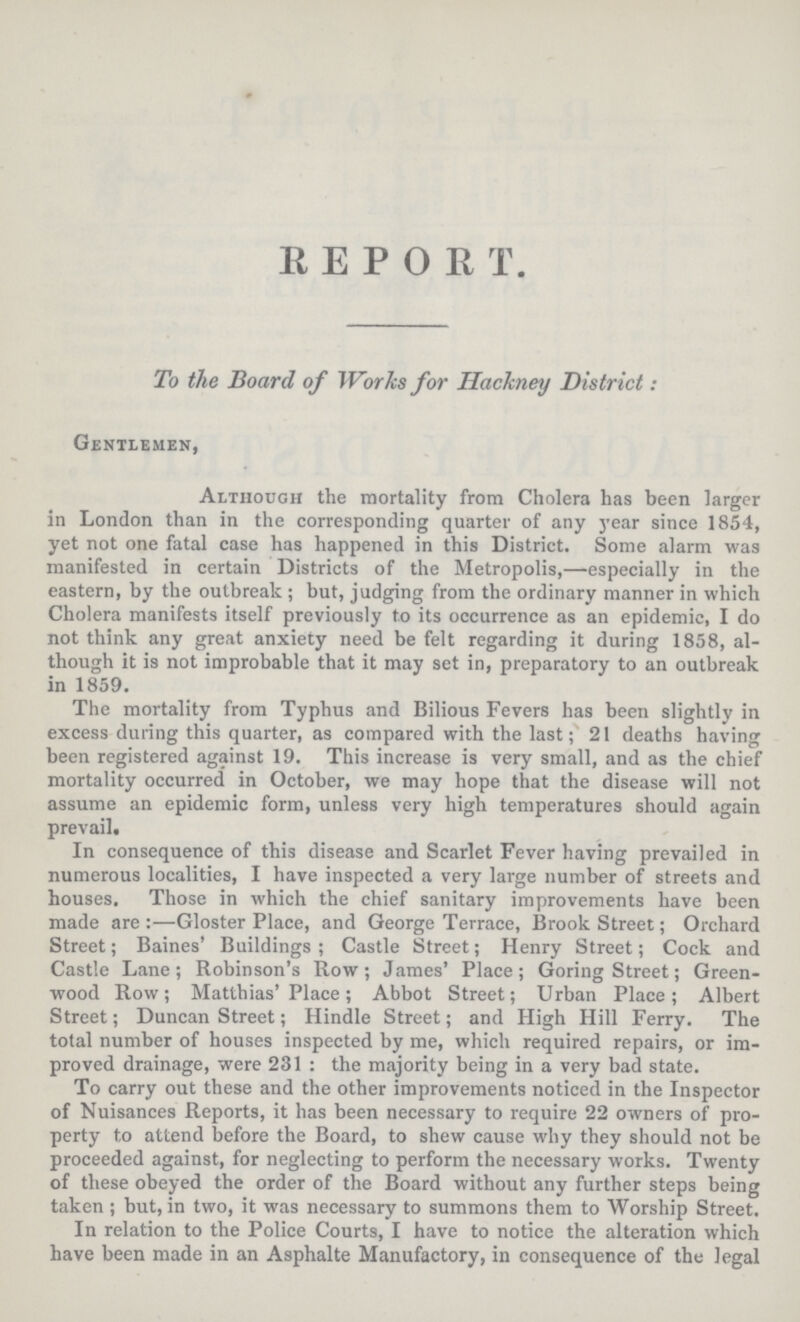 REPOR T. To the Board of Works for Hackney District: Gentlemen, Although the mortality from Cholera has been larger in London than in the corresponding quarter of any year since 1854, yet not one fatal case has happened in this District. Some alarm was manifested in certain Districts of the Metropolis,—especially in the eastern, by the outbreak; but, judging from the ordinary manner in which Cholera manifests itself previously to its occurrence as an epidemic, I do not think any great anxiety need be felt regarding it during 1858, al though it is not improbable that it may set in, preparatory to an outbreak in 1859. The mortality from Typhus and Bilious Fevers has been slightly in excess during this quarter, as compared with the last; 21 deaths having been registered against 19. This increase is very small, and as the chief mortality occurred in October, we may hope that the disease will not assume an epidemic form, unless very high temperatures should again prevail. In consequence of this disease and Scarlet Fever having prevailed in numerous localities, I have inspected a very large number of streets and houses. Those in which the chief sanitary improvements have been made are:—Gloster Place, and George Terrace, Brook Street; Orchard Street; Baines' Buildings; Castle Street; Henry Street; Cock and Castle Lane; Robinson's Row; James' Place; Goring Street; Green wood Row; Matthias' Place; Abbot Street; Urban Place; Albert Street; Duncan Street; Hindle Street; and High Hill Ferry. The total number of houses inspected by me, which required repairs, or im proved drainage, were 231 : the majority being in a very bad state. To carry out these and the other improvements noticed in the Inspector of Nuisances Reports, it has been necessary to require 22 owners of pro perty to attend before the Board, to shew cause why they should not be proceeded against, for neglecting to perform the necessary works. Twenty of these obeyed the order of the Board without any further steps being taken ; but, in two, it was necessary to summons them to Worship Street. In relation to the Police Courts, I have to notice the alteration which have been made in an Asphalte Manufactory, in consequence of the legal