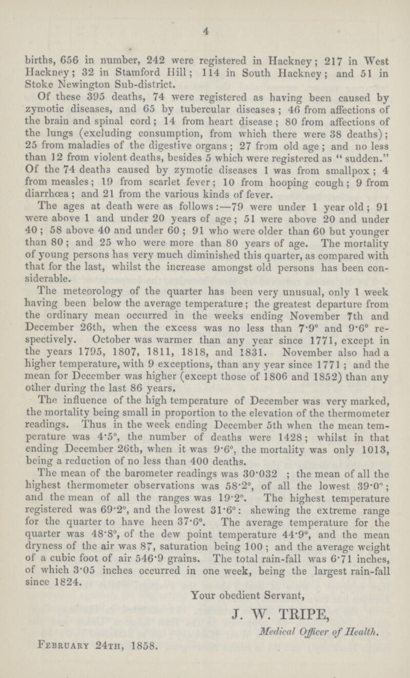 4 births, 656 in number, 242 were registered in Hackney; 217 in West Hackney; 32 in Stamford Hill; 114 in South Hackney; and 51 in Stoke Newington Sub-district. Of these 395 deaths, 74 were registered as having been caused by zymotic diseases, and 65 by tubercular diseases; 46 from affections of the brain and spinal cord; 14 from heart disease; 80 from affections of the lungs (excluding consumption, from which there were 38 deaths); 25 from maladies of the digestive organs; 27 from old age; and no less than 12 from violent deaths, besides 5 which were registered as sudden. Of the 74 deaths caused by zymotic diseases 1 was from smallpox; 4 from measles; 19 from scarlet fever; 10 from hooping cough; 9 from diarrhoea; and 21 from the various kinds of fever. The ages at death were as follows:—79 were under 1 year old; 91 were above 1 and under 20 years of age; 51 were above 20 and under 40; 58 above 40 and under 60; 91 who were older than 60 but younger than 80; and 25 who were more than 80 years of age. The mortality of young persons has very much diminished this quarter, as compared with that for the last, whilst the increase amongst old persons has been con siderable. The meteorology of the quarter has been very unusual, only 1 week having been below the average temperature; the greatest departure from the ordinary mean occurred in the weeks ending November 7th and December 26th, when the excess was no less than 7.9° and 9.6° re spectively. October was warmer than any year since 1771, except in the years 1795, 1807, 1811, 1818, and 1831. November also had a higher temperature, with 9 exceptions, than any year since 1771; and the mean for December was higher (except those of 1806 and 1852) than any other during the last 86 years. The influence of the high temperature of December was very marked, the mortality being small in proportion to the elevation of the thermometer readings. Thus in the week ending December 5th when the mean tem perature was 4.5°, the number of deaths were 1428; whilst in that ending December 26th, when it was 9.6°, the mortality was only 1013, being a reduction of no less than 400 deaths. The mean of the barometer readings was 30.032; the mean of all the highest thermometer observations was 58.2°, of all the lowest 39.0°; and the mean of all the ranges was 19.2°. The highest temperature registered was 69.2°, and the lowest 31.6°: shewing the extreme range for the quarter to have heen 37.6°. The average temperature for the quarter was 48.8°, of the dew point temperature 44.9°, and the mean dryness of the air was 87, saturation being 100; and the average weight of a cubic foot of air 546.9 grains. The total rain-fall was 6.71 inches, of which 3.05 inches occurred in one week, being the largest rain-fall since 1824. Your obedient Servant, J. W. TRIPE, Medical Officer of Health. February 24th, 1858.