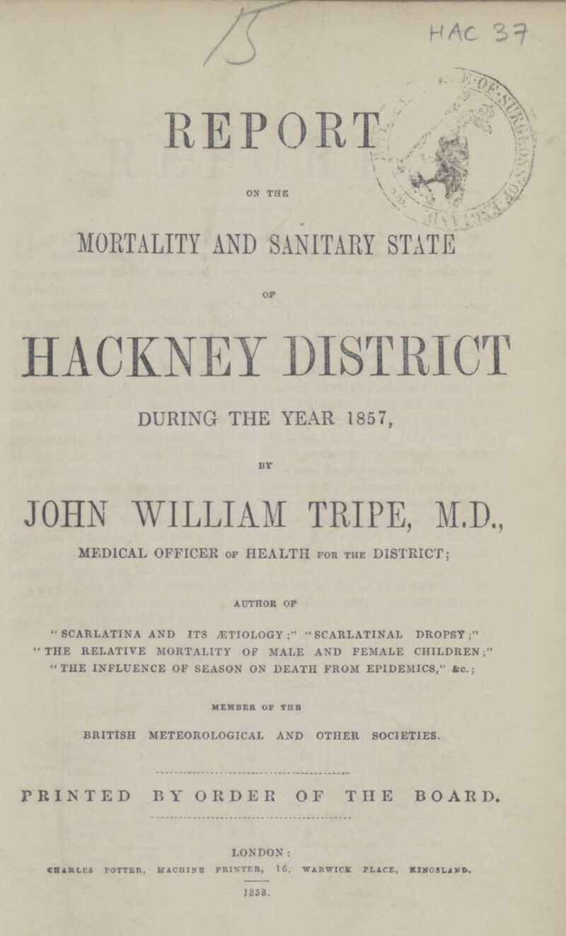 15 HAC 37 RE PORT on the \ MORTALITY AND SANITARY STATE of HACKNEY DISTRICT DURING THE YEAR 1857, by JOHN WILLIAM TRIPE, M.D., MEDICAL OFFICER of HEALTH for the DISTRICT; AUTHOR OF scarlatina and its aetiology; scarlatinal dropsy the relative mortality of male and female children; the influence of season on death from epidemics, be.; MEMBER OF THE british meteorological and other societies. PRINTED BY ORDER OF THE BOARD. london: charles potter, machine printer, 16, warwick place, kingslakd. 1858.