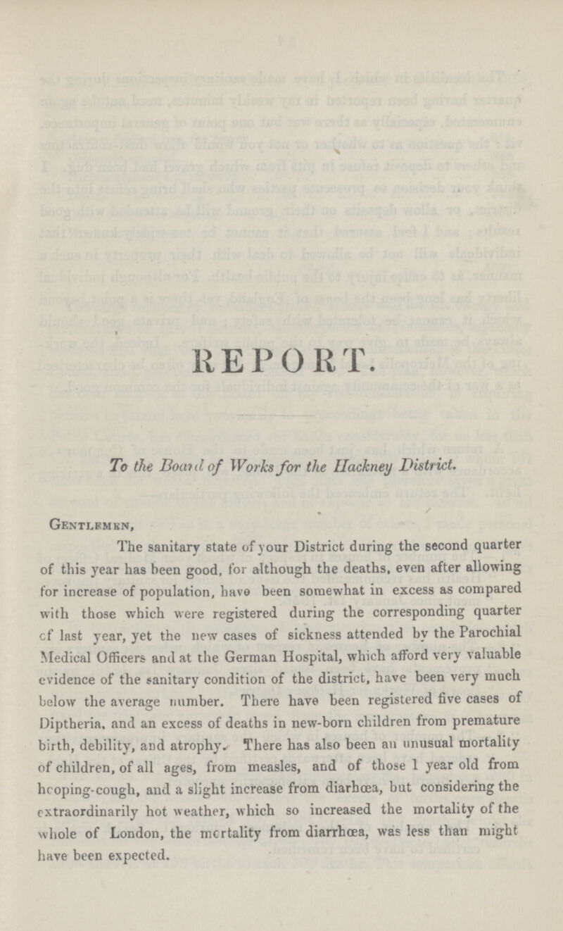 REPORT To the Bond of Works for the Hackney District. Gentlemkn, The sanitary state of your District during the second quarter of this year has been good, for although the deaths, even after allowing for increase of population, have been somewhat in excess as compared with those which were registered during the corresponding quarter cf last year, yet the new cases of sickness attended by the Parochial Medical Officers and at the German Hospital, which afford very valuable evidence of the sanitary condition of the district, have been very much below the average number. There have been registered five cases of Diptheria. and an excess of deaths in new.born children from premature birth, debility, and atrophy. There has also been an unusual mortality of children, of all ages, from measles, and of those 1 year old from hcoping.cough, and a slight increase from diarhœa, but considering the extraordinarily hot weather, which so increased the mortality of the whole of London, the mortality from diarrhoea, was less than might have been expected.