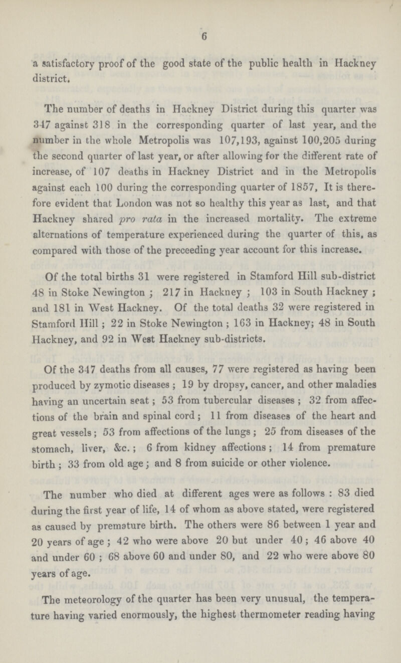 6 a satisfactory proof of the good state of the public health in Hackney district, The number of deaths in Hackney District during this quarter was 347 against 318 in the corresponding quarter of last year, and the number in the whole Metropolis was 107,193, against 100,205 during the second quarter of last year, or after allowing for the different rate of increase, of 107 deaths in Hackney District and in the Metropolis against each 100 during the corresponding quarter of 1857, It is there fore evident that London was not so healthy this year as last, and that Hackney shared pro rata in the increased mortality. The extreme alternations of temperature experienced during the quarter of this, as compared with those of the preceeding year account for this increase. Of the total births 31 were registered in Stamford Hill sub.district 48 in Stoke Newington; 217 in Hackney; 103 in South Hackney; and 181 in West Hackney. Of the total deaths 32 were registered in Stamford Hill; 22 in Stoke Newington; 163 in Hackney; 48 in South Hackney, and 92 in West Hackney sub.districts. Of the 347 deaths from all causes, 77 were registered as having been produced by zymotic diseases; 19 by dropsy, cancer, and other maladies having an uncertain seat; 53 from tubercular diseases; 32 from affec tions of the brain and spinal cord; 11 from diseases of the heart and great vessels; 53 from affections of the lungs; 25 from diseases of the stomach, liver, &c.; 6 from kidney affections; 14 from premature birth ; 33 from old age; and 8 from suicide or other violence. The number who died at different ages were as follows : 83 died during the first year of life, 14 of whom as above stated, were registered as caused by premature birth. The others were 86 between 1 year and 20 years of age; 42 who were above 20 but under 40; 46 above 40 and under 60; 68 above 60 and under 80, and 22 who were above 80 years of age. The meteorology of the quarter has been very unusual, the tempera ture having varied enormously, the highest thermometer reading having