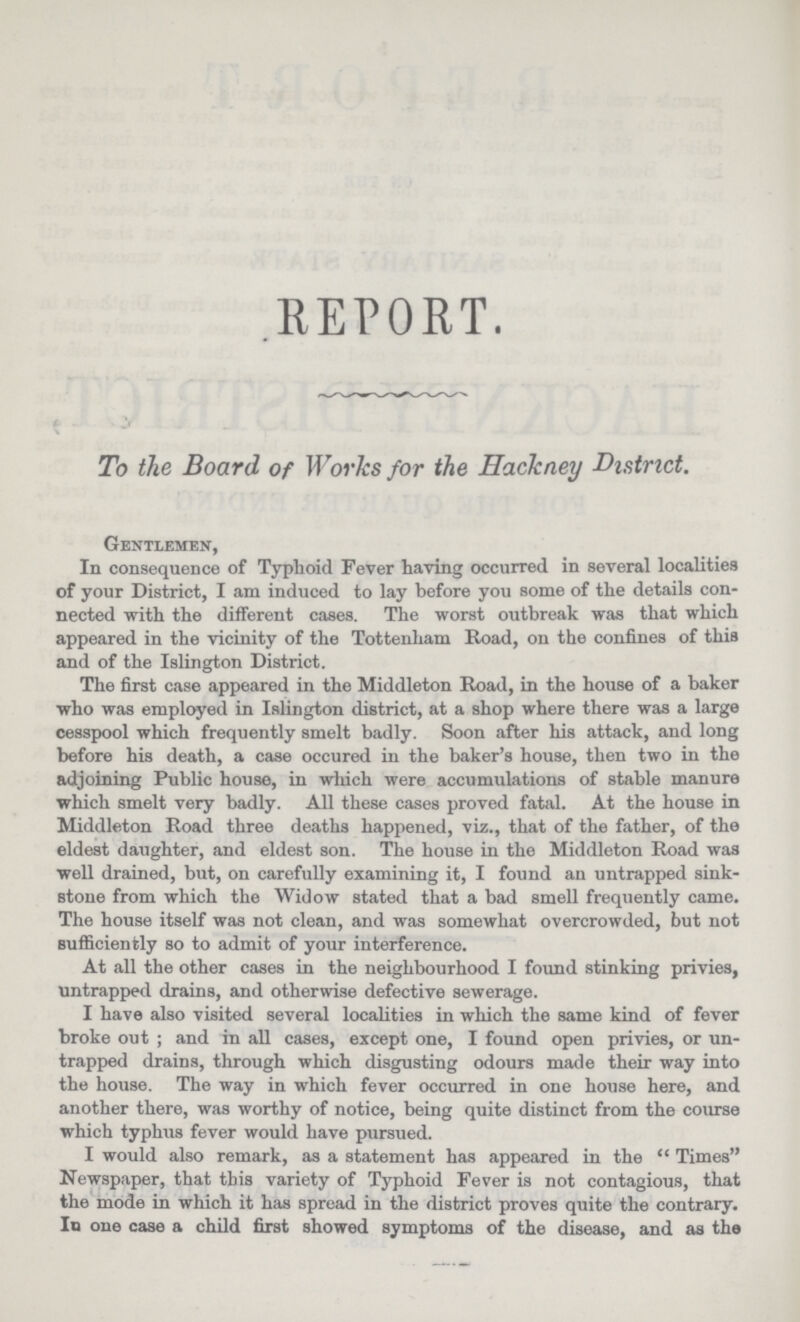 REPORT. To the Board of Works for the Hackney District. Gentlemen, In consequence of Typhoid Fever having occurred in several localities of your District, I am induced to lay before you some of the details con nected with the different cases. The worst outbreak was that which appeared in the vicinity of the Tottenham Road, on the confines of this and of the Islington District. The first case appeared in the Middleton Road, in the house of a baker who was employed in Islington district, at a shop where there was a large cesspool which frequently smelt badly. Soon after his attack, and long before his death, a case occured in the baker.s house, then two in the adjoining Public house, in which were accumulations of stable manure which smelt very badly. All these cases proved fatal. At the house in Middleton Road three deaths happened, viz., that of the father, of the eldest daughter, and eldest son. The house in the Middleton Road was well drained, but, on carefully examining it, I found an untrapped sink. stone from which the Widow stated that a bad smell frequently came. The house itself was not clean, and was somewhat overcrowded, but not sufficiently so to admit of your interference. At all the other cases in the neighbourhood I found stinking privies, untrapped drains, and otherwise defective sewerage. I have also visited several localities in which the same kind of fever broke out ; and in all cases, except one, I found open privies, or un trapped drains, through which disgusting odours made their way into the house. The way in which fever occurred in one house here, and another there, was worthy of notice, being quite distinct from the course which typhus fever would have pursued. I would also remark, as a statement has appeared in the Times Newspaper, that this variety of Typhoid Fever is not contagious, that the mode in which it has spread in the district proves quite the contrary. In one case a child first showed symptoms of the disease, and as the