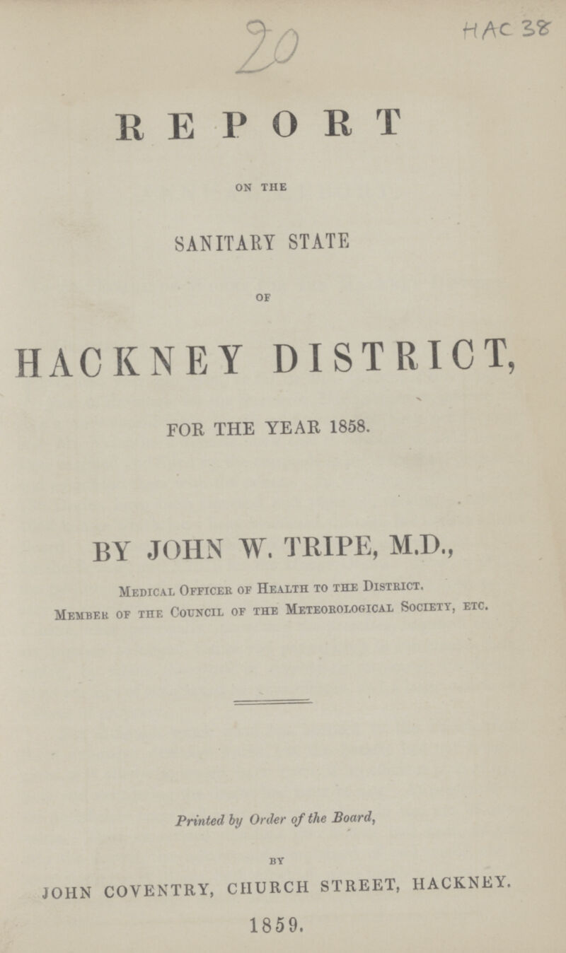 20 HAC 38 REPORT on the SANITARY STATE of HACKNEY DISTRICT, FOR THE YEAR 1858. BY JOHN W. TRIPE, M.D., Medical Officer of Health to the District. Member of the Council of the Meteorological Society, etc. Printed by Order of the Board, by JOHN COVENTRY, CHURCH STREET, HACKNEY. 1859.