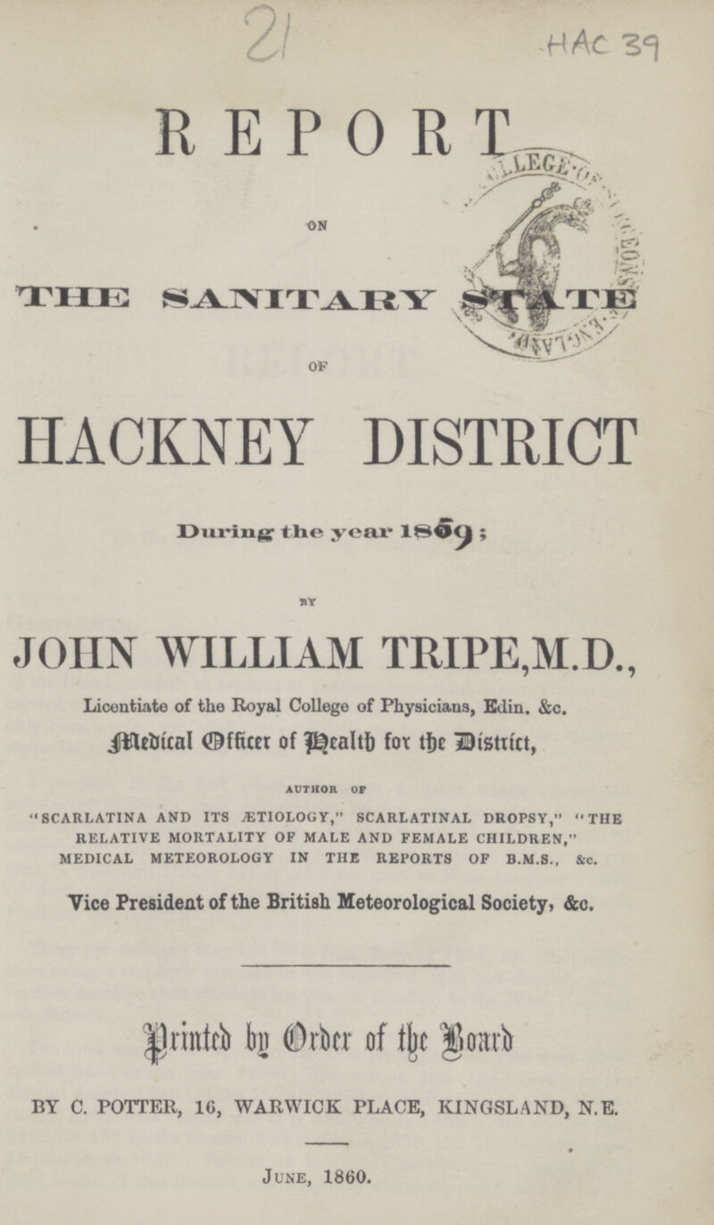 21 HAC 39 R E P O RT THE sanitary STATE of HACKNEY DISTRICT During the year 1809; BY JOHN WILLIAM TRIPE,M.D., Licentiate of the Royal College of Physicians, Edin. &c. Medical Officer of Health fox the District, AUTHOR OF SCARLATINA AND ITS AETIOLOGY, SCARLATINAL DROPSY, THE RELATIVE MORTALITY OF MALE AND FEMALE CHILDREN, MEDICAL METEOROLOGY IN THE REPORTS OF B.M.S., &c. Vice President of the British Meteorological Society, &c. Printed by Order of the Board BY C. POTTER, 1G, WARWICK PLACE, KINGSLAND, N. E. June, 1860.