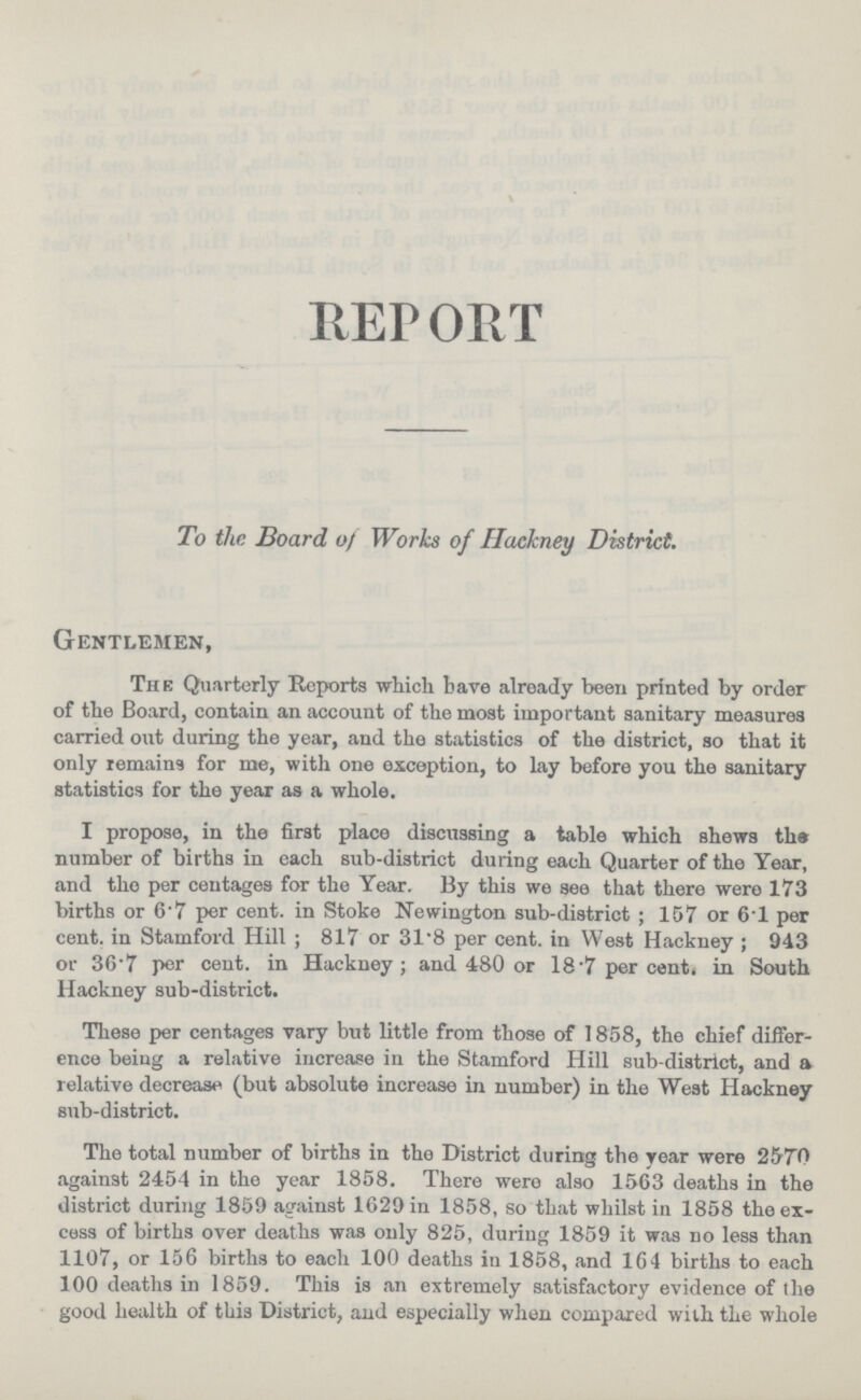 REPORT To the Board of Works of Hackney District. Gentlemen, The Quarterly Reports which have already been printed by order of the Board, contain an account of the most important sanitary measures carried out during the year, and the statistics of the district, so that it only remains for me, with one exception, to lay before you the sanitary statistics for the year as a whole. I propose, in the first place discussing a table which shews the number of births in each sub-district during each Quarter of the Year, and the per centages for the Year. By this we see that there were 173 births or 6.7 per cent, in Stoke Newington sub-district; 157 or 6.1 per cent, in Stamford Hill ; 817 or 31'8 per cent, in West Hackney; 943 or 36.7 per cent, in Hackney; and 480 or 18.7 percent, in South Hackney sub-district. These per centages vary but little from those of 1858, the chief differ ence being a relative increase in the Stamford Hill sub-district, and a relative decrease (but absolute increase in number) in the West Hackney sub-district. The total number of births in the District during the year were 2570 against 2454 in the year 1858. There were also 1563 deaths in the district during 1859 against 1629 in 1858, so that whilst in 1858 the ex cess of births over deaths was only 825, during 1859 it was no less than 1107, or 156 births to each 100 deaths in 1858, and 164 births to each 100 deaths in 1859. This is an extremely satisfactory evidence of the good health of this District, and especially when compared with the whole
