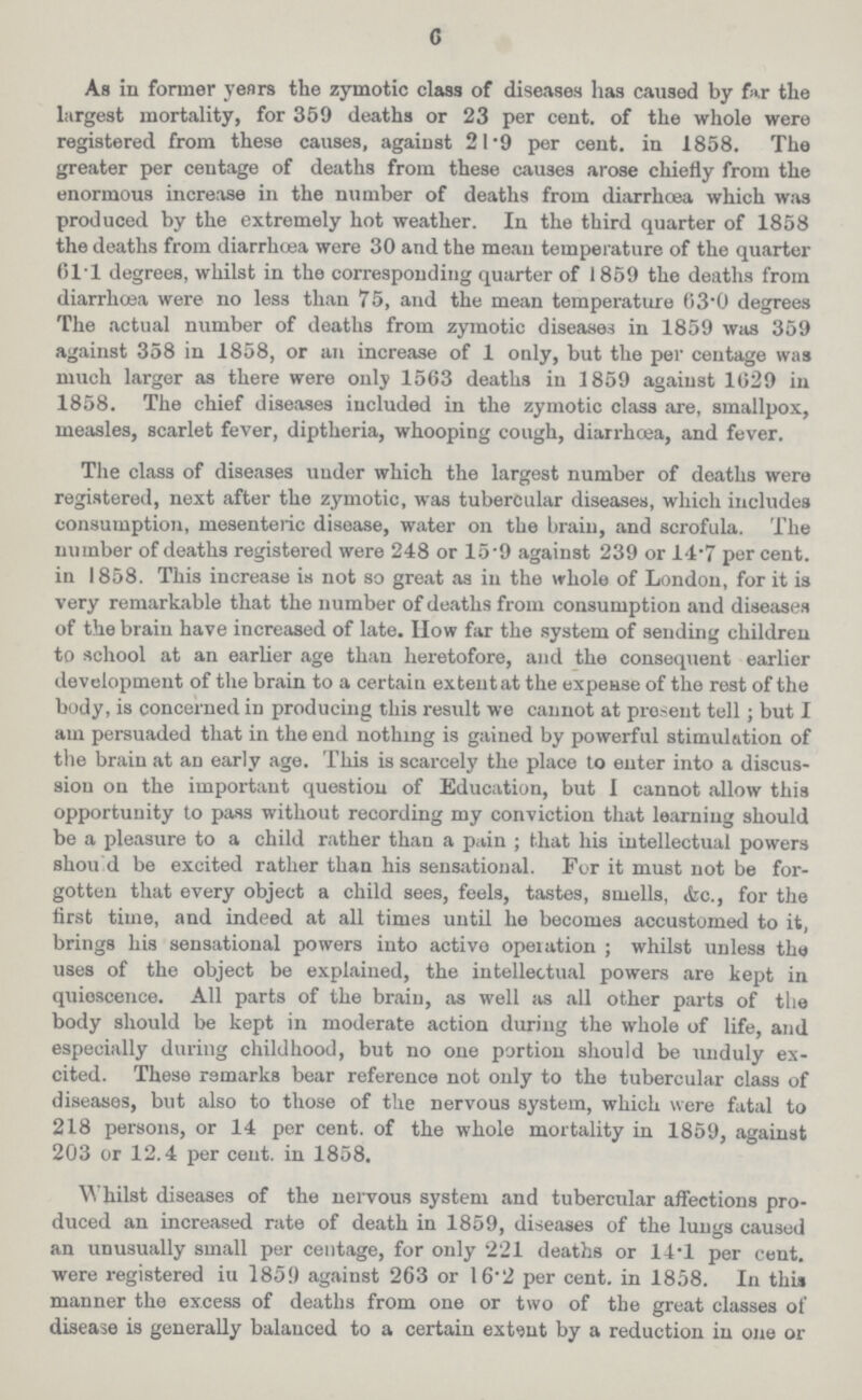 6 As in former years the zymotic class of diseases has caused by far the largest mortality, for 359 deaths or 23 per cent, of the whole were registered from these causes, against 21.9 per cent, in 1858. The greater per centage of deaths from these causes arose chiefly from the enormous increase in the number of deaths from diarrhoea which was produced by the extremely hot weather. In the third quarter of 1858 the deaths from diarrhoea were 30 and the mean temperature of the quarter 611 degrees, whilst in the corresponding quarter of 1859 the deaths from diarrhoea were no less than 75, and the mean temperature 63'0 degrees The actual number of deaths from zymotic diseases in 1859 was 359 against 358 in 1858, or an increase of 1 only, but the per centage was much larger as there were only 1563 deaths in 1859 against 1629 in 1858. The chief diseases included in the zymotic class are, smallpox, measles, scarlet fever, diptheria, whooping cough, diarrhoea, and fever. The class of diseases under which the largest number of deaths were registered, next after the zymotic, was tubercular diseases, which includes consumption, mesenteric disease, water on the brain, and scrofula. The number of deaths registered were 248 or 15.9 against 239 or 14.7 per cent, in 1858. This increase is not so great as in the whole of London, for it is very remarkable that the number of deaths from consumption and diseases of the brain have increased of late. How far the system of sending children to school at an earlier age than heretofore, and the consequent earlier development of the brain to a certain extent at the expense of the rest of the body, is concerned in producing this result we cannot at present tell; but I am persuaded that in the end nothing is gained by powerful stimulation of the brain at an early age. This is scarcely the place to enter into a discus sion on the important question of Education, but I cannot allow this opportunity to pass without recording my conviction that learning should be a pleasure to a child rather than a pain ; that his intellectual powers shou d be excited rather than his sensational. For it must not be for gotten that every object a child sees, feels, tastes, smells, &c., for the first time, and indeed at all times until he becomes accustomed to it, brings his sensational powers into active opeiation; whilst unless the uses of the object be explained, the intellectual powers are kept in quioscence. All parts of the brain, as well as all other parts of the body should be kept in moderate action during the whole of life, and especially during childhood, but no one portion should be unduly ex cited. These remarks bear reference not only to the tubercular class of diseases, but also to those of the nervous system, which were fatal to 218 persons, or 14 per cent, of the whole mortality in 1859, against 203 or 12.4 per cent, in 1858. Whilst diseases of the nervous system and tubercular affections pro duced an increased rate of death in 1859, diseases of the lungs caused an unusually small per centage, for only 221 deaths or 14.1 per cent, were registered iu 1850 against 263 or 16.2 per cent, in 1858. In this manner the excess of deaths from one or two of the great classes of disease is generally balanced to a certain extent by a reduction in one or