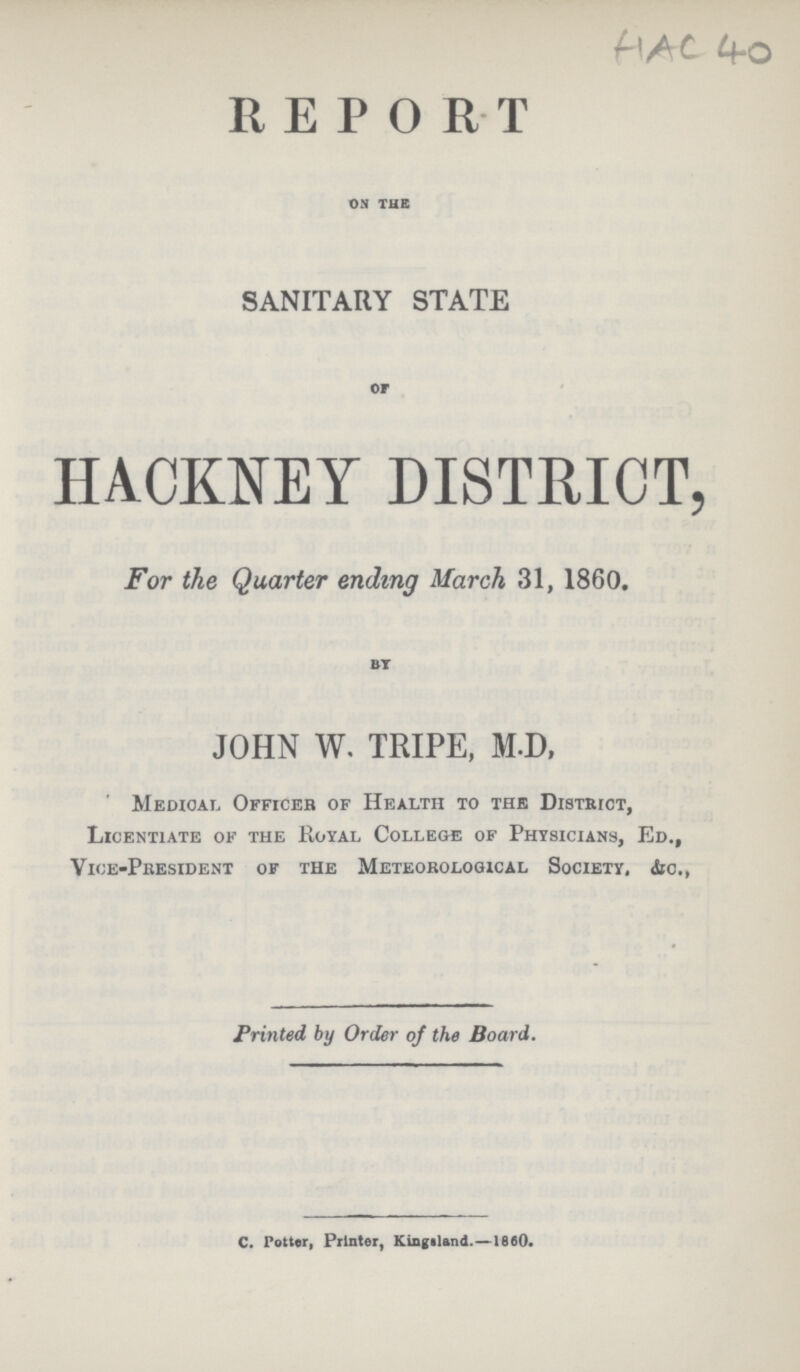 HAC40 REPORT ON THE SANITARY STATE or HACKNEY DISTRICT, For the Quarter ending March 31, 1860. BY JOHN W. TRIPE, M.D, Medical Officer of Health to the District, Licentiate of the Royal College of Physicians, Ed., Vice-President of the Meteorological Society, &c., Printed by Order of the Board. C. Potter, Printer, Kingaland.—1860.