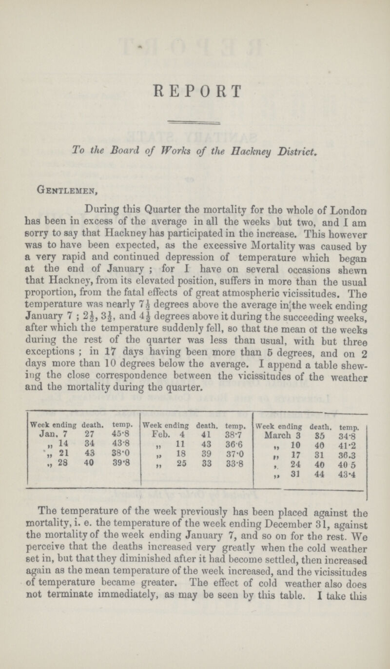 REPORT To the Board of Works of the Hackney District. Gentlemen, During this Quarter the mortality for the whole of London has been in excess of the average in all the weeks but two, and I am sorry to say that Hackney has participated in the increase. This however was to have been expected, as the excessive Mortality was caused by a very rapid and continued depression of temperature which began at the end of January; for I have on several occasions shewn that Hackney, from its elevated position, suffers in more than the usual proportion, from the fatal effects of great atmospheric vicissitudes. The temperature was nearly 7½ degrees above the average in the week ending January 7; 2½, 3½, and 4½ degrees above it during the succeeding weeks, after which the temperature suddenly fell, so that the mean of the weeks during the rest of the quarter was less than usual, with but three exceptions; in 17 days having been more than 5 degrees, and on 2 days more than 10 degrees below the average. I append a table shew ing the close correspondence between the vicissitudes of the weather and the mortality during the quarter. Week ending death. temp. Week ending death. temp. Week ending death. temp. Jan. 7 27 45.8 Feb. 4 41 38.7 March 3 35 34.8 „ 14 34 43.8 „ 11 43 36.6 „ 10 40 41.2 „ 21 43 38.0 „ 18 39 37.0 „ 17 31 36.3 „ 28 40 39.8 „ 25 33 33.8 „ 24 40 40.5 „ 31 44 43.4 The temperature of the week previously has been placed against the mortality, i. e. the temperature of the week ending December 31, against the mortality of the week ending January 7, and so on for the rest. We perceive that the deaths increased very greatly when the cold weather set in, but that they diminished after it had become settled, then increased again as the mean temperature of the week increased, and the vicissitudes of temperature became greater. The effect of cold weather also does not terminate immediately, as may be seen by this table. I take this