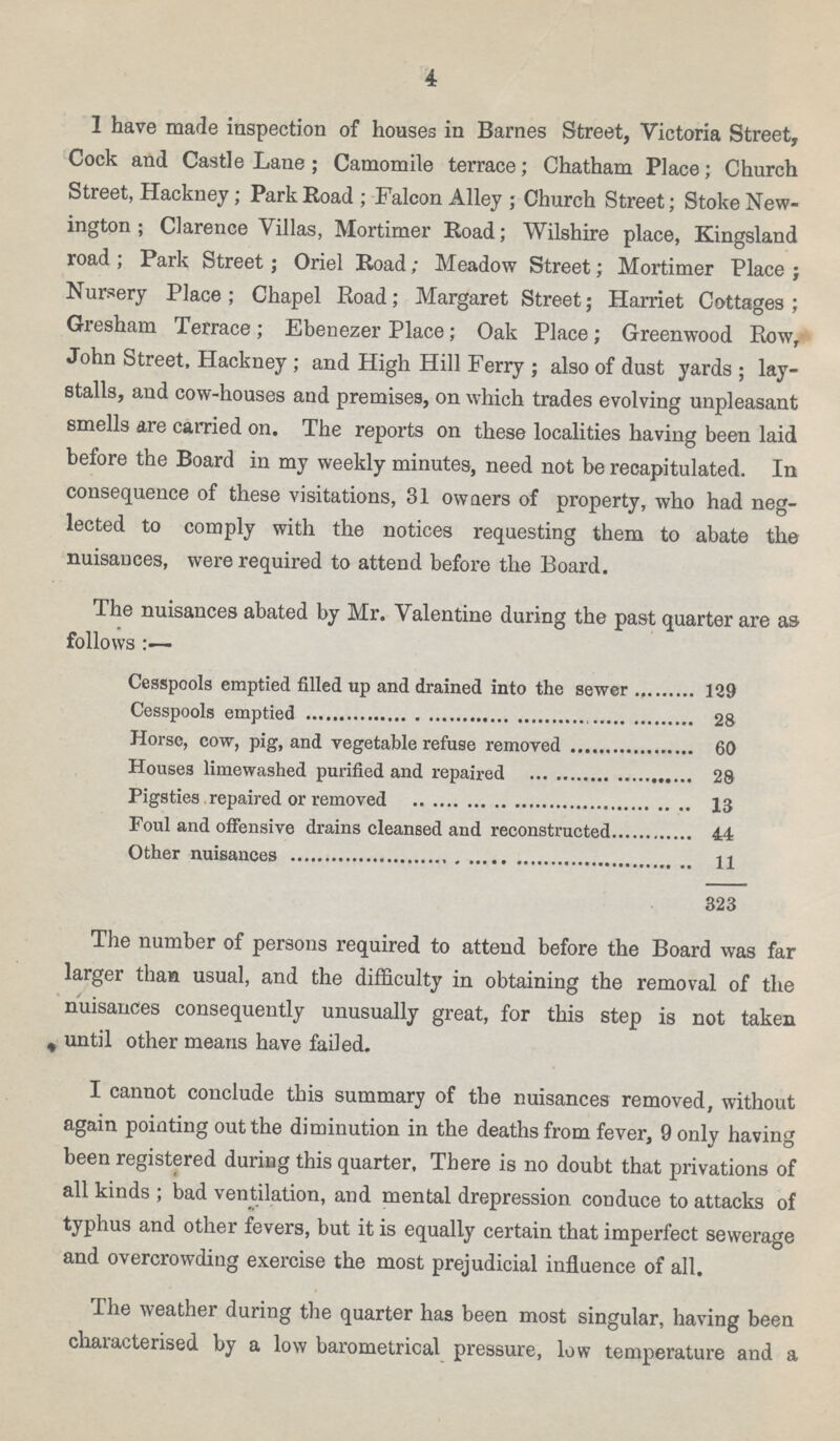 4 I have made inspection of houses in Barnes Street, Victoria Street, Cock and Castle Lane; Camomile terrace; Chatham Place; Church Street, Hackney; Park Road; Falcon Alley; Church Street; Stoke New ington; Clarence Villas, Mortimer Road; Wilshire place, Kingsland road; Park Street; Oriel Road; Meadow Street; Mortimer Place; Nursery Place; Chapel Road; Margaret Street; Harriet Cottages; Gresham Terrace; Ebenezer Place; Oak Place; Greenwood Row, John Street, Hackney; and High Hill Ferry; also of dust yards; lay stalls, and cow-houses and premises, on which trades evolving unpleasant smells are carried on. The reports on these localities having been laid before the Board in my weekly minutes, need not be recapitulated. In consequence of these visitations, 31 owaers of property, who had neg lected to comply with the notices requesting them to abate the nuisances, were required to attend before the Board. The nuisances abated by Mr. Valentine during the past quarter are as follows Cesspools emptied filled up and drained into the sewer 139 Cesspools emptied 28 Horse, cow, pig, and vegetable refuse removed 60 Houses limewashed purified and repaired 28 Pigsties repaired or removed 13 Foul and offensive drains cleansed and reconstructed 44 Other nuisances 11 323 The number of persons required to attend before the Board was far larger than usual, and the difficulty in obtaining the removal of the nuisances consequently unusually great, for this step is not taken until other means have failed. I cannot conclude this summary of the nuisances removed, without again pointing out the diminution in the deaths from fever, 9 only having been registered during this quarter. There is no doubt that privations of all kinds; bad ventilation, and mental drepression conduce to attacks of typhus and other fevers, but it is equally certain that imperfect sewerage and overcrowding exercise the most prejudicial influence of all. The weather during the quarter has been most singular, having been characterised by a low barometrical pressure, low temperature and a