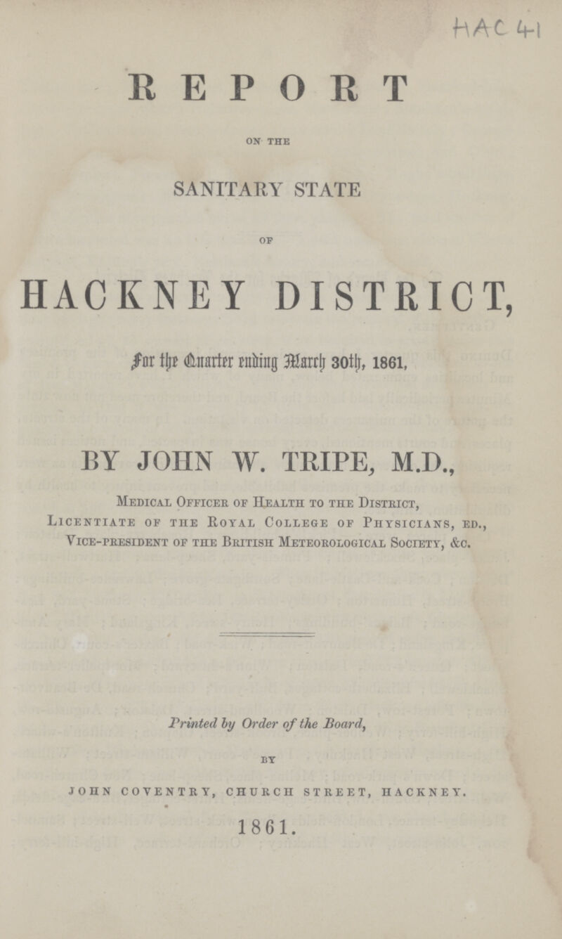 HAC 41 REPORT on the SANITARY STATE of HACKNEY DISTRICT, for the Quarter ending March 30th, 1861, BY JOHN W. TRIPE, M.D., Medical Officer of Health to the District, Licentiate of the Royal College of Physicians, ed., Vice-president of the British Meteorological Society, &c. Printed by Order of the Board, by JOHN COVENTRY, CHURCH STREET, HACKNEY. 1861.