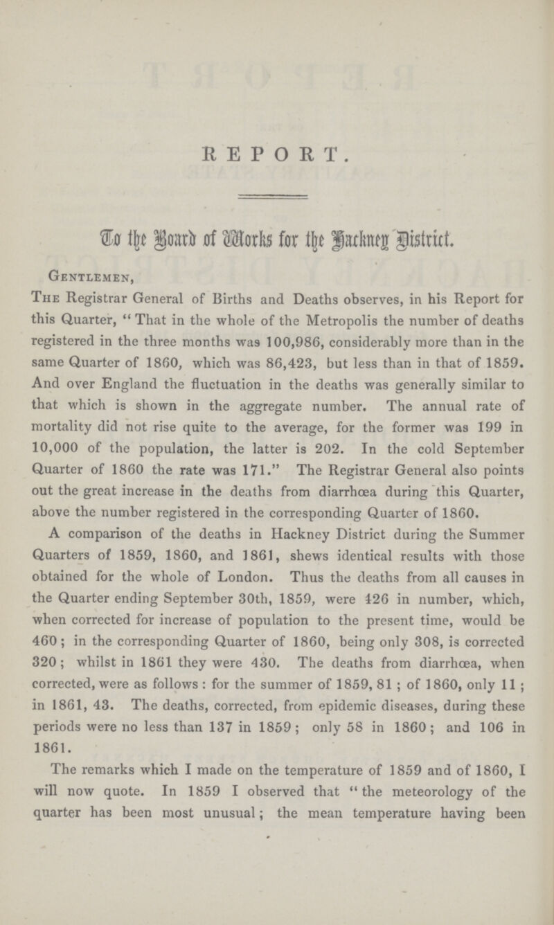 REPORT. To the Board of Works for the Hackney District. Gentlemen, The Registrar General of Births and Deaths observes, in his Report for this Quarter, That in the whole of the Metropolis the number of deaths registered in the three months was 100,986, considerably more than in the same Quarter of 1860, which was 86,423, but less than in that of 1859. And over England the fluctuation in the deaths was generally similar to that which is shown in the aggregate number. The annual rate of mortality did not rise quite to the average, for the former was 199 in 10,000 of the population, the latter is 202. In the cold September Quarter of 1860 the rate was 171. The Registrar General also points out the great increase in the deaths from diarrhoea during this Quarter, above the number registered in the corresponding Quarter of 1860. A comparison of the deaths in Hackney District during the Summer Quarters of 1859, 1860, and 1861, shews identical results with those obtained for the whole of London. Thus the deaths from all causes in the Quarter ending September 30th, 1859, were 426 in number, which, when corrected for increase of population to the present time, would be 460; in the corresponding Quarter of 1860, being only 308, is corrected 320; whilst in 1861 they were 430. The deaths from diarrhoea, when corrected, were as follows: for the summer of 1859, 81; of 1860, only 11; in 1861, 43. The deaths, corrected, from epidemic diseases, daring these periods were no less than 137 in 1859; only 58 in 1860; and 106 in 1861. The remarks which I made on the temperature of 1859 and of 1860, I will now quote. In 1859 I observed that the meteorology of the quarter has been most unusual; the mean temperature having been