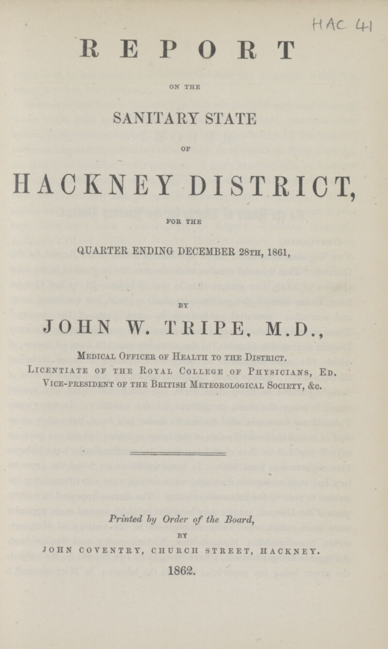 HAC 41 REPORT on the SANITARY STATE of HACKNEY DISTRICT, for the QUARTER ENDING DECEMBER 28th, 1861, by JOHN W. TRIPE, M.D., Medical Officer of Health to the District. Licentiate of the Royal College of Physicians, Ed. Vice-president of the British Meteorological Society, &c. Printed by Order of the Board, BY JOHN COVENTRY, CHURCH STREET, HACKNEY. 1862.