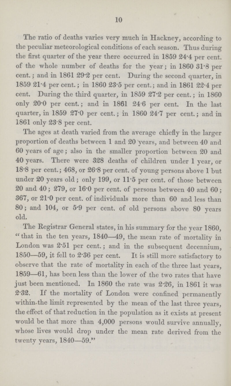 10 The ratio of deaths varies very much in Hackney, according to the peculiar meteorological conditions of each season. Thus during the first quarter of the year there occurred in 1859 24.4 per cent, of the whole number of deaths for the year; in 1860 31.3 per cent.; and in 1861 29.2 per cent. During the second quarter, in 1859 21.4 per cent.; in 1860 23.5 per cent.; and in 1861 22.4 per cent. During the third quarter, in 1859 27.2 per cent.; in 1860 only 20.0 per cent.; and in 1861 24 6 per cent. In the last quarter, in 1859 27.0 per cent.; in 1860 24.7 per cent.; and in 1861 only 23.8 per cent. The ages at death varied from the average chiefly in the larger proportion of deaths between 1 and 20 years, and between 40 and 60 years of age; also in the smaller proportion between 20 and 40 years. There were 328 deaths of children under 1 year, or 18.8 per cent.; 468, or 26.8 per cent. of young persons above 1 but under 20 years old; only 199, or 11.5 per cent, of those between 20 and 40; 279, or 16.0 per cent. of persons between 40 and 60; 367, or 21.0 per cent. of individuals more than 60 and less than 80; and 104, or 5.9 per cent. of old persons above 80 years old. The Registrar General states, in his summary for the year 1860, “that in the ten years, 1840—49, the mean rate of mortality in London was 2.51 per cent.; and in the subsequent decennium, 1850—59, it fell to 2.36 per cent. It is still more satisfactory to observe that the rate of mortality in each of the three last years, 1859—61, has been less than the lower of the two rates that have just been mentioned. In 1860 the rate was 2.26, in 1861 it was 2.32. If the mortality of London were confined permanently within, the limit represented by the mean of the last three years, the effect of that reduction in the population as it exists at present would be that more than 4,000 persons would survive annually, whose lives would drop under the mean rate derived from the twenty years, 1840—59.”