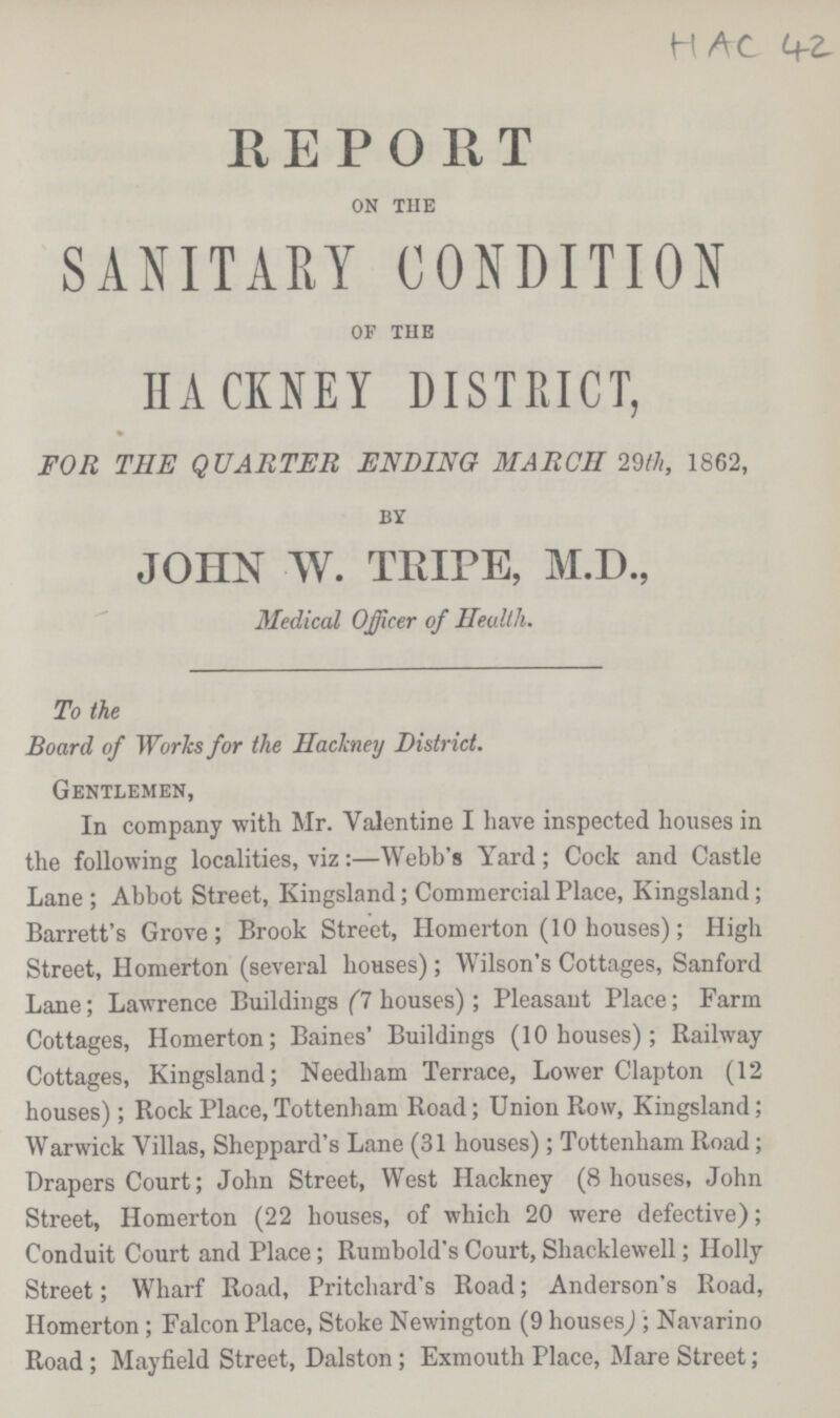 HAC 42 REPORT on tHe SANITARY CONDITION of the HACKNEY DISTRICT, FOR THE QUARTER ENDING MARCH 29th, 1862, by JOHN W. TRIPE, M.D., Medical Officer of Health. To the Board of Works for the Hackney District. Gentlemen, In company with Mr. Valentine I have inspected houses in the following localities, viz:—Webb's Yard; Cock and Castle Lane ; Abbot Street, Kingsland; Commercial Place, Kingsland; Barrett's Grove; Brook Street, Homerton (10 houses); High Street, Homerton (several hoHses); Wilson's Cottages, Sanford Lane; Lawrence Buildings (7 houses); Pleasaut Place; Farm Cottages, Homerton; Baines' Buildings (10 houses); Railway Cottages, Kingsland; Needbam Terrace, Lower Clapton (12 houses); Rock Place, Tottenham Road; Union Row, Kingsland; Warwick Villas, Sheppard's Lane (31 houses); Tottenham Road; Drapers Court; John Street, West Hackney (8 houses, John Street, Homerton (22 houses, of which 20 were defective); Conduit Court and Place; Rumbold's Court, Shacklewell; Holly Street; Wharf Road, Pritchard's Road; Anderson's Road, Homerton; Falcon Place, Stoke Newington (9 houses,); Navarino Road; Mayfield Street, Dalston; Exmouth Place, Mare Street;