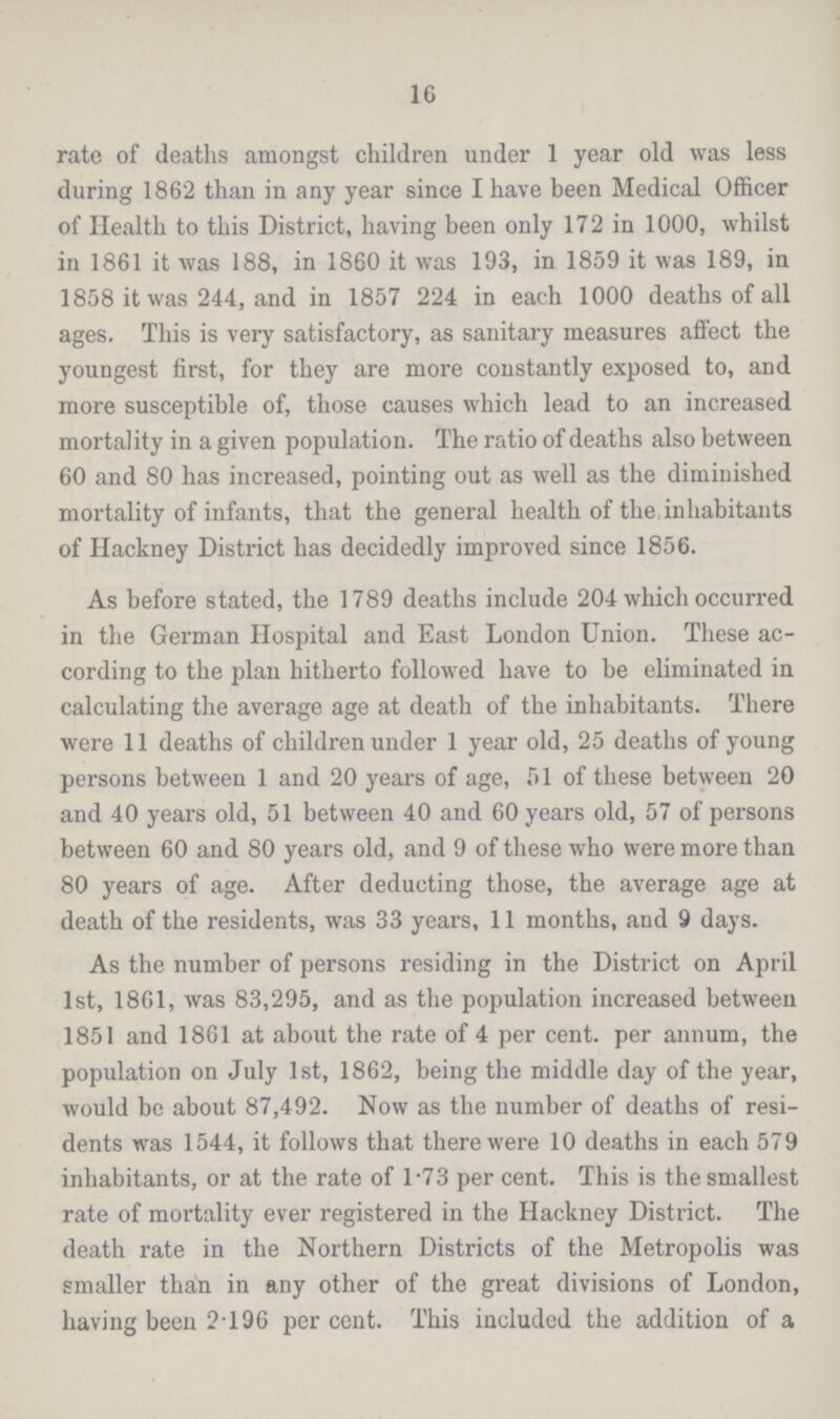 16 rate of deaths amongst children under 1 year old was less during 1862 than in any year since I have been Medical Officer of Health to this District, having been only 172 in 1000, whilst in 1861 it was 188, in 1860 it was 193, in 1859 it was 189, in 1858 it was 244, and in 1857 224 in each 1000 deaths of all ages. This is very satisfactory, as sanitary measures affect the youngest first, for they are more constantly exposed to, and more susceptible of, those causes which lead to an increased mortality in a given population. The ratio of deaths also between 60 and 80 has increased, pointing out as well as the diminished mortality of infants, that the general health of the inhabitants of Hackney District has decidedly improved since 1856. As before stated, the 1789 deaths include 204 which occurred in the German Hospital and East London Union. These ac cording to the plan hitherto followed have to be eliminated in calculating the average age at death of the inhabitants. There were 11 deaths of children under 1 year old, 25 deaths of young persons between 1 and 20 years of age, 51 of these between 20 and 40 years old, 51 between 40 and 60 years old, 57 of persons between 60 and 80 years old, and 9 of these who were more than 80 years of age. After deducting those, the average age at death of the residents, was 33 years, 11 months, and 9 days. As the number of persons residing in the District on April 1st, 1861, was 83,295, and as the population increased between 1851 and 1861 at about the rate of 4 per cent, per annum, the population on July 1st, 1862, being the middle day of the year, would be about 87,492. Now as the number of deaths of resi dents was 1544, it follows that there were 10 deaths in each 579 inhabitants, or at the rate of 173 per cent. This is the smallest rate of mortality ever registered in the Hackney District. The death rate in the Northern Districts of the Metropolis was smaller than in any other of the great divisions of London, having been 2196 percent. This included the addition of a