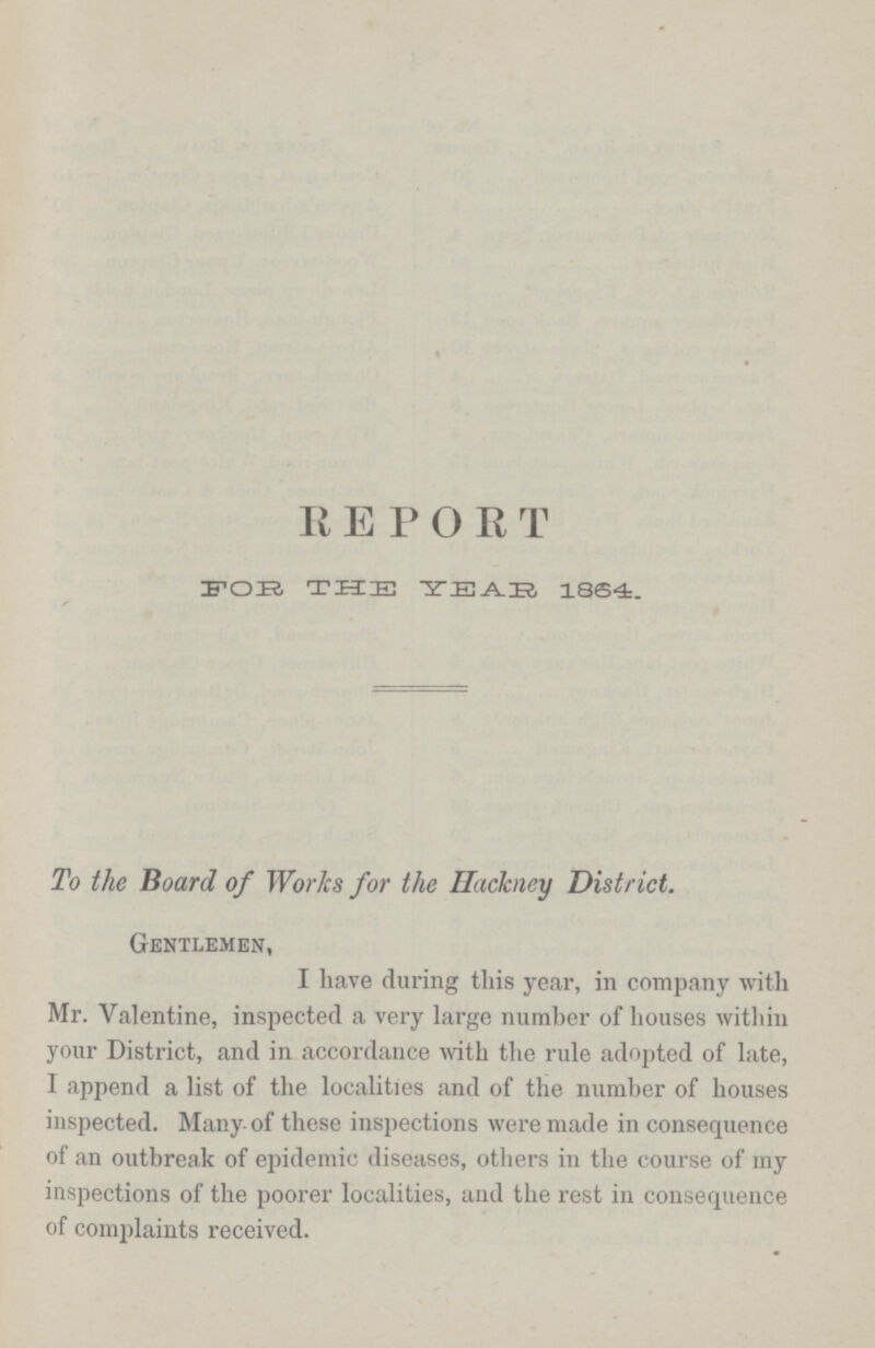 REPORT FOR THE YEAR 1864. To the Board of Works for the Hackney District. Gentlemen, I have during this year, in company with Mr. Valentine, inspected a very large number of houses within your District, and in accordance with the rule adopted of late, I append a list of the localities and of the number of houses inspected. Many of these inspections were made in consequence of an outbreak of epidemic diseases, others in the course of my inspections of the poorer localities, and the rest in consequence of complaints received.