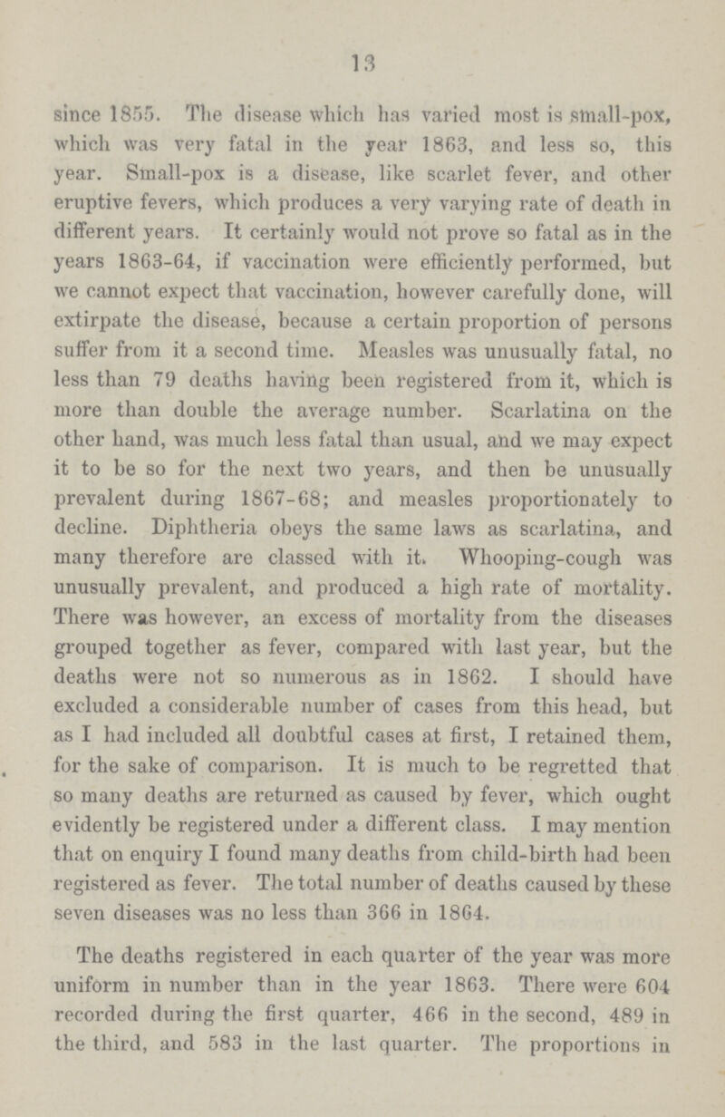 13 since 1855. The disease which has varied most is small-pox, which was very fatal in the year 1863, and less so, this year. Small-pox is a disease, like scarlet fever, and other eruptive fevers, which produces a very varying rate of death in different years. It certainly would not prove so fatal as in the years 1863-64, if vaccination were efficiently performed, but we cannot expect that vaccination, however carefully done, will extirpate the disease, because a certain proportion of persons suffer from it a second time. Measles was unusually fatal, no less than 79 deaths having been registered from it, which is more than double the average number. Scarlatina on the other hand, was much less fatal than usual, and we may expect it to be so for the next two years, and then be unusually prevalent during 1867-68; and measles proportionately to decline. Diphtheria obeys the same laws as scarlatina, and many therefore are classed with it. Whooping-cough was unusually prevalent, and produced a high rate of mortality. There was however, an excess of mortality from the diseases grouped together as fever, compared with last year, but the deaths were not so numerous as in 1862. I should have excluded a considerable number of cases from this head, but as I had included all doubtful cases at first, I retained them, for the sake of comparison. It is much to be regretted that so many deaths are returned as caused by fever, which ought evidently be registered under a different class. I may mention that on enquiry I found many deaths from child-birth had been registered as fever. The total number of deaths caused by these seven diseases was no less than 366 in 1864. The deaths registered in each quarter of the year was more uniform in number than in the year 1863. There were 604 recorded during the first quarter, 466 in the second, 489 in the third, and 583 in the last quarter. The proportions in