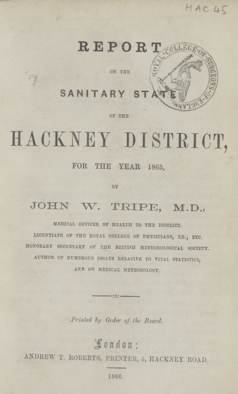 HAC 45 REPOR OK THE SANITARY STATE OF THE HACKNEY DISTRICT, FOR THE YEAR 1865, BY JOHN W. TRIPE, M.D., MEDICAL OFFICER OF HEALTH TO THE DISTRICT. LICENTIATE OF THE ROYAL COLLEGE OF PHYSICIANS, ED., ETC. HONORARY SECRETARY OF THE BRITISH METEOROLOGICAL SOCIETY. AUTHOR OF NUMEROUS ESSAYS RELATIVE TO VITAL STATISTICS, AND ON MEDICAL METEOROLOGY. Printed by Order of the Board. London; ANDREW T. ROBERTS, PRINTER, 5, HACKNEY ROAD, 1866.