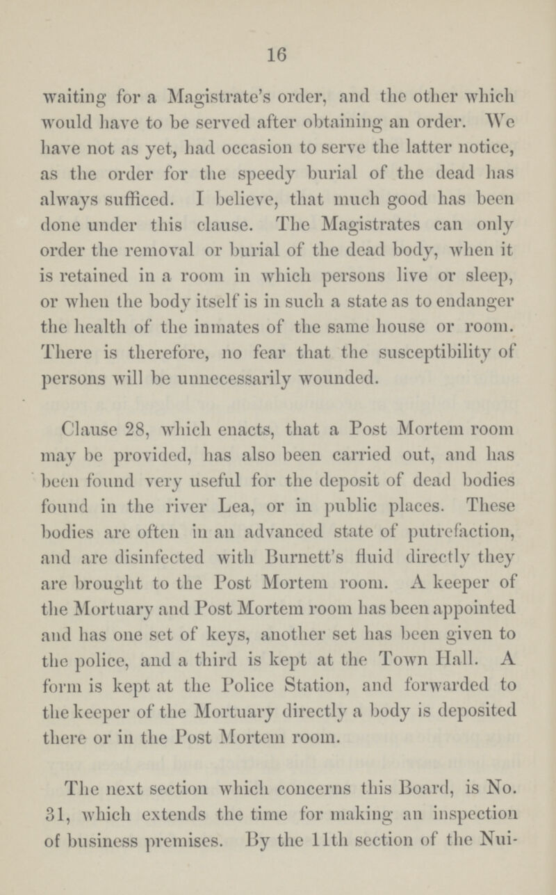 16 waiting for a Magistrate's order, and the other which would have to be served after obtaining an order. We have not as yet, had occasion to serve the latter notice, as the order for the speedy burial of the dead has always sufficed. I believe, that much good has been done under this clause. The Magistrates can only order the removal or burial of the dead body, when it is retained in a room in which persons live or sleep, or when the body itself is in such a state as to endanger the health of the inmates of the same house or room. There is therefore, no fear that the susceptibility of persons will be unnecessarily wounded. Clause 28, which enacts, that a Post Mortem room may be provided, has also been carried out, and has been found very useful for the deposit of dead bodies found in the river Lea, or in public places. These bodies are often in an advanced state of putrefaction, and are disinfected with Burnett's fluid directly they are brought to the Post Mortem room. A keeper of the Mortuary and Post Mortem room has been appointed and has one set of keys, another set has been given to the police, and a third is kept at the Town Hall. A form is kept at the Police Station, and forwarded to the keeper of the Mortuary directly a body is deposited there or in the Post Mortem room. The next section which concerns this Board, is No. 31, which extends the time for making an inspection of business premises. By the 11th section of the Nui¬