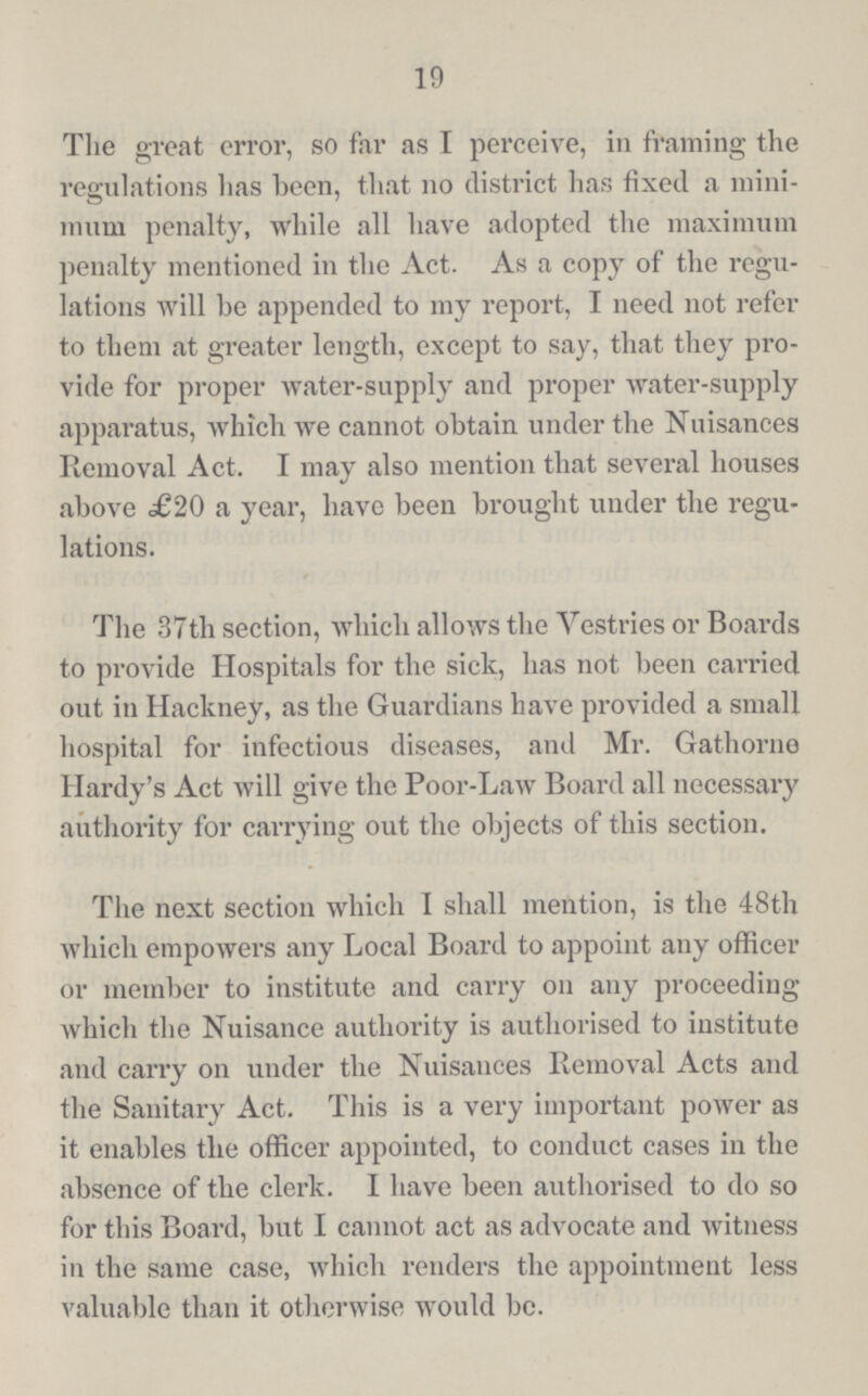 19 The great error, so far as I perceive, in framing the regulations has been, that no district has fixed a mini mum penalty, while all have adopted the maximum penalty mentioned in the Act. As a copy of the regu lations will he appended to my report, I need not refer to them at greater length, except to say, that they pro vide for proper water-supply and proper water-supply apparatus, which we cannot obtain under the Nuisances Removal Act. I may also mention that several houses above £20 a year, have been brought under the regu lations. The 37th section, which allows the Vestries or Boards to provide Hospitals for the sick, has not been carried out in Hackney, as the Guardians have provided a small hospital for infectious diseases, and Mr. Gathorne Hardy's Act will give the Poor-Law Board all necessary authority for carrying out the objects of this section. The next section which I shall mention, is the 48th which empowers any Local Board to appoint any officer or member to institute and carry on any proceeding which the Nuisance authority is authorised to institute and carry on under the Nuisances Removal Acts and the Sanitary Act. This is a very important power as it enables the officer appointed, to conduct cases in the absence of the clerk. 1 have been authorised to do so for this Board, but I cannot act as advocate and witness in the same case, which renders the appointment less valuable than it otherwise would be.