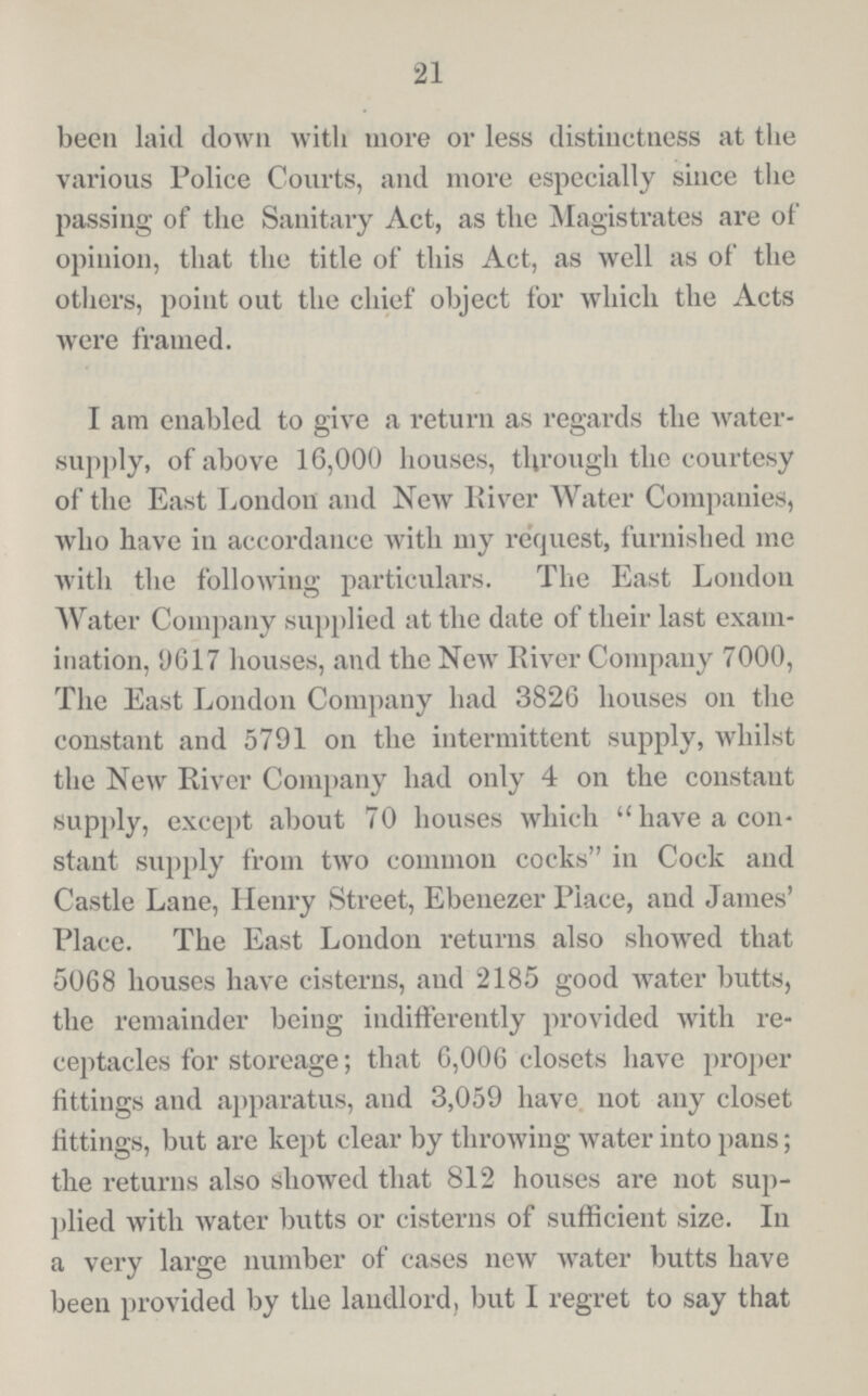 21 been laid down with more or less distinctness at the various Police Courts, and more especially since the passing of the Sanitary Act, as the Magistrates are of opinion, that the title of this Act, as well as of the others, point out the chief object for which the Acts were framed. I am enabled to give a return as regards the water supply, of above 16,000 houses, through the courtesy of the East London and New River Water Companies, who have in accordance with my request, furnished me with the following particulars. The East London Water Company supplied at the date of their last exam ination, 9617 houses, and the New River Company 7000, The East London Company had 3826 houses on the constant and 5791 on the intermittent supply, whilst the New River Company had only 4 on the constant supply, except about 70 houses which have a con stant supply from two common cocks in Cock and Castle Lane, Henry Street, Ebenezer Place, and James' Place. The East Loudon returns also showed that 5068 houses have cisterns, and 2185 good water butts, the remainder being indifferently provided with re ceptacles for storeage; that 6,006 closets have proper fittings and apparatus, and 3,059 have not any closet fittings, but are kept clear by throwing water into pans; the returns also showed that 812 houses are not sup plied with water butts or cisterns of sufficient size. In a very large number of cases new water butts have been provided by the landlord, but I regret to say that