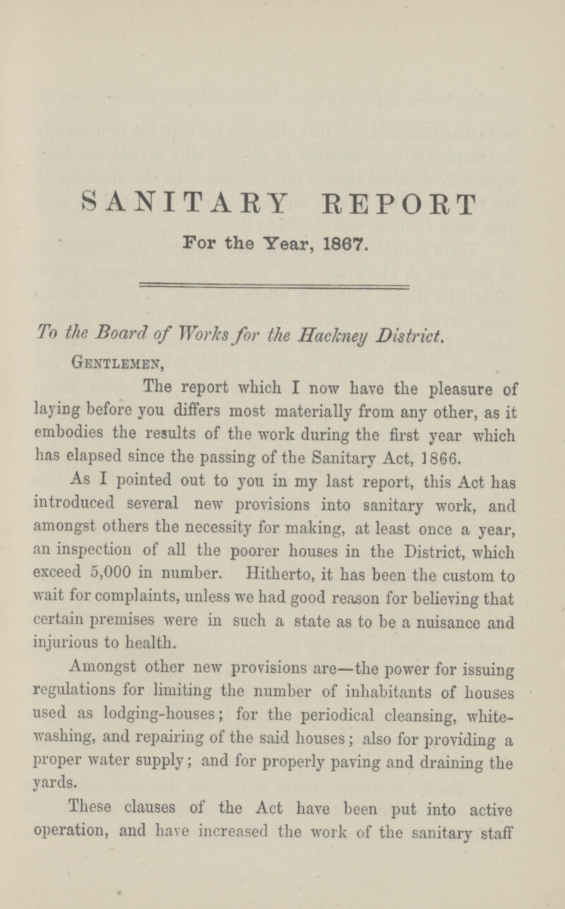 SANITARY REPORT For the Year, 1867. To the Board of Works for the Hackney District. Gentlemen, The report which I now have the pleasure of laying before you differs most materially from any other, as it embodies the results of the work during the first year which has elapsed since the passing of the Sanitary Act, 1866. As I pointed out to you in my last report, this Act has introduced several new provisions into sanitary work, and amongst others the necessity for making, at least once a year, an inspection of all the poorer houses in the District, which exceed 5,000 in number. Hitherto, it has been the custom to wait for complaints, unless we had good reason for believing that certain premises were in such a state as to be a nuisance and injurious to health. Amongst other new provisions are—the power for issuing regulations for limiting the number of inhabitants of houses used as lodging-houses; for the periodical cleansing, white washing, and repairing of the said houses; also for providing a proper water supply; and for properly paving and draining the yards. These clauses of the Act have been put into active operation, and have increased the work of the sanitary staff