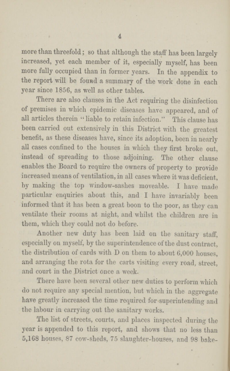 4 more than threefold; so that although the staff has been largely increased, yet each member of it, especially myself, has been more fully occupied than in former years. In the appendix to the report will be found a summary of the work done in each year since 1856, as well as other tables. There are also clauses in the Act requiring the disinfection of premises in which epidemic diseases have appeared, and of all articles therein liable to retain infection. This clause has been carried out extensively in this District with the greatest benefit, as these diseases have, since its adoption, been in nearly all cases confined to the houses in which they first broke out, instead of spreading to those adjoining. The other clause enables the Board to require the owners of property to provide increased means of ventilation, in all cases where it was deficient, by making the top window-sashes moveable. I have made particular enquiries about this, and I have invariably been informed that it has been a great boon to the poor, as they can ventilate their rooms at night, and whilst the children are in them, which they could not do before. Another new duty has been laid on the sanitary staff, especially on myself, by the superintendence of the dust contract, the distribution of cards with D on them to about 6,000 houses, and arranging the rota for the carts visiting every road, street, and court in the District once a week. There have been several other new duties to perform which do not require any special mention, but which in the aggregate have greatly increased the time required for superintending and the labour in carrying out the sanitary works. The list of streets, courts, and places inspected during the year is appended to this report, and shows that no less than 5,168 houses, 87 cow-sheds, 75 slaughter-houses, and 98 bake¬