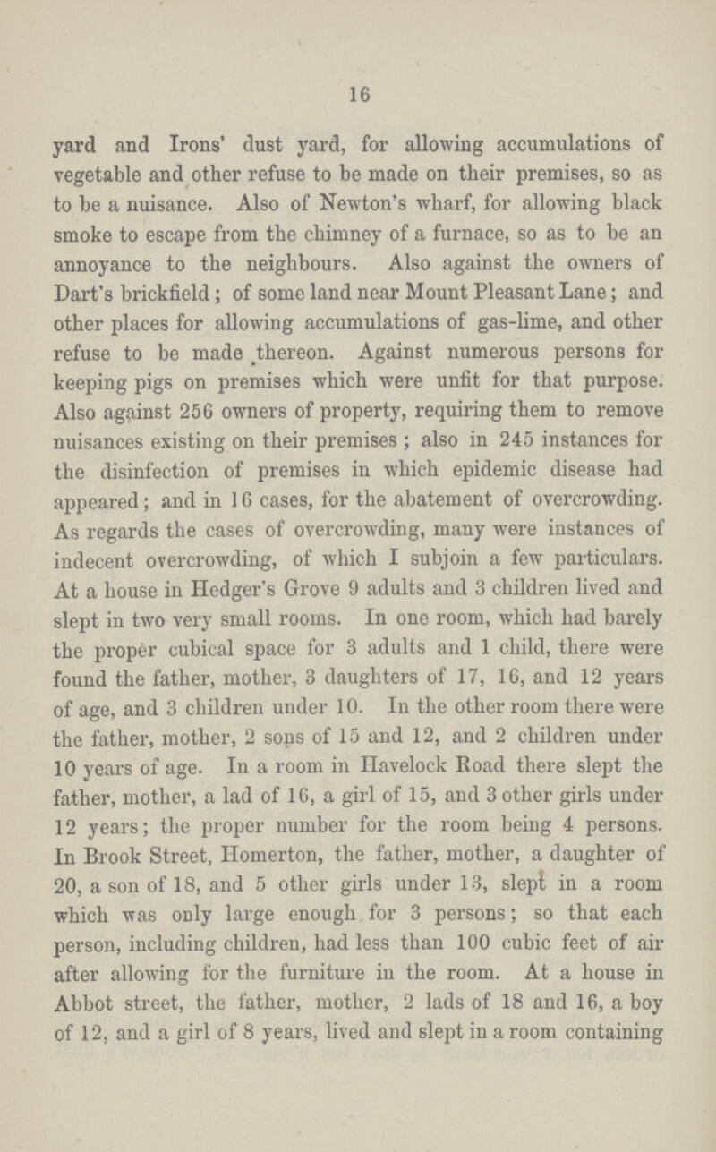 16 yard and Irons' dust yard, for allowing accumulations of vegetable and other refuse to be made on their premises, so as to be a nuisance. Also of Newton's wharf, for allowing black smoke to escape from the chimney of a furnace, so as to be an annoyance to the neighbours. Also against the owners of Dart's brickfield; of some land near Mount Pleasant Lane; and other places for allowing accumulations of gas-lime, and other refuse to be made thereon. Against numerous persons for keeping pigs on premises which were unfit for that purpose. Also against 256 owners of property, requiring them to remove nuisances existing on their premises; also in 245 instances for the disinfection of premises in which epidemic disease had appeared; and in 16 cases, for the abatement of overcrowding. As regards the cases of overcrowding, many were instances of indecent overcrowding, of which I subjoin a few particulars. At a house in Hedger's Grove 9 adults and 3 children lived and slept in two very small rooms. In one room, which had barely the proper cubical space for 3 adults and 1 child, there were found the father, mother, 3 daughters of 17, 16, and 12 years of age, and 3 children under 10. In the other room there were the father, mother, 2 sons of 15 and 12, and 2 children under 10 years of age. In a room in Havelock Road there slept the father, mother, a lad of 16, a girl of 15, and 3 other girls under 12 years; the proper number for the room being 4 persons. In Brook Street, Homerton, the father, mother, a daughter of 20, a son of 18, and 5 other girls under 13, slept in a room which was only large enough for 3 persons; so that each person, including children, had less than 100 cubic feet of air after allowing for the furniture in the room. At a house in Abbot street, the father, mother, 2 lads of 18 and 16, a boy of 12, and a girl of 8 years, lived and slept in a room containing