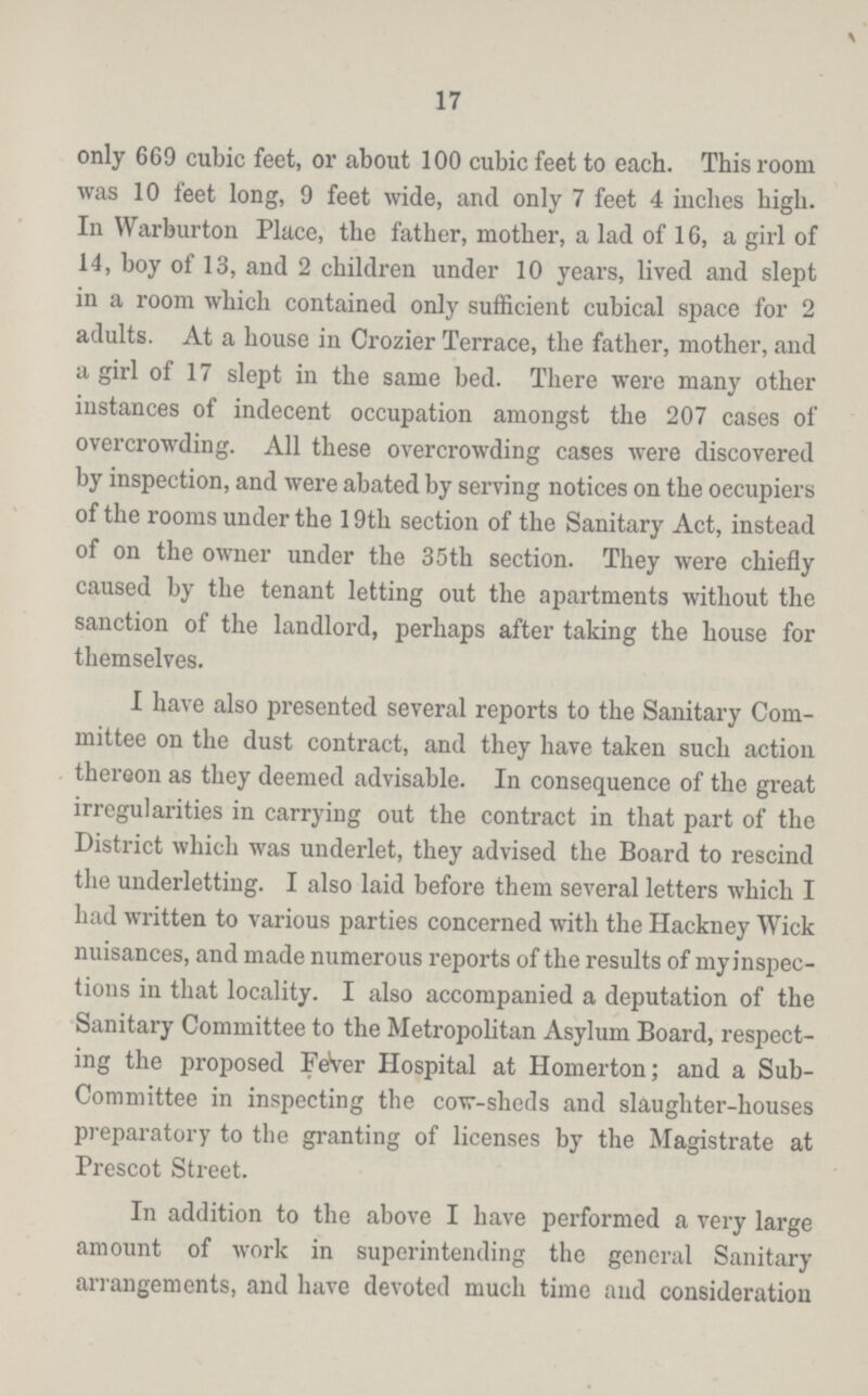 17 only 669 cubic feet, or about 100 cubic feet to each. This room was 10 feet long, 9 feet wide, and only 7 feet 4 inches high. In Warburton Place, the father, mother, a lad of 16, a girl of 14, boy of 13, and 2 children under 10 years, lived and slept in a room which contained only sufficient cubical space for 2 adults. At a house in Crozier Terrace, the father, mother, and a girl of 17 slept in the same bed. There were many other instances of indecent occupation amongst the 207 cases of overcrowding. All these overcrowding cases were discovered by inspection, and were abated by serving notices on the oecupiers of the rooms under the 19th section of the Sanitary Act, instead of on the owner under the 35th section. They were chiefly caused by the tenant letting out the apartments without the sanction of the landlord, perhaps after taking the house for themselves. I have also presented several reports to the Sanitary Com mittee on the dust contract, and they have taken such action thereon as they deemed advisable. In consequence of the great irregularities in carrying out the contract in that part of the District which was underlet, they advised the Board to rescind the underletting. I also laid before them several letters which I had written to various parties concerned with the Hackney Wick nuisances, and made numerous reports of the results of myinspec tions in that locality. I also accompanied a deputation of the Sanitary Committee to the Metropolitan Asylum Board, respect ing the proposed FeVer Hospital at Homerton; and a Sub Committee in inspecting the cow-sheds and slaughter-houses preparatory to the granting of licenses by the Magistrate at Prescot Street. In addition to the above I have performed a very large amount of work in superintending the general Sanitary arrangements, and have devoted much time and consideration