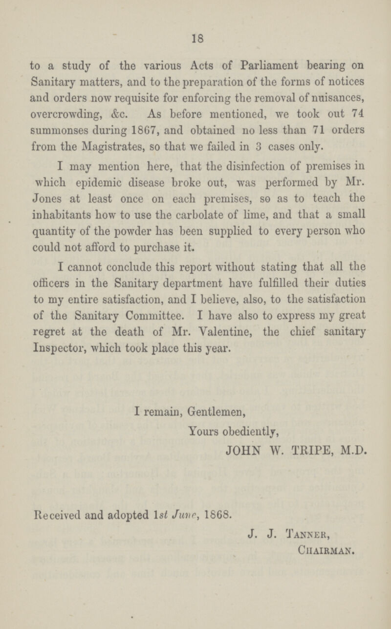 18 to a study of the various Acts of Parliament bearing on Sanitary matters, and to the preparation of the forms of notices and orders now requisite for enforcing the removal of nuisances, overcrowding, &c. As before mentioned, we took out 74 summonses during 1867, and obtained no less than 71 orders from the Magistrates, so that we failed in 3 cases only. I may mention here, that the disinfection of premises in which epidemic disease broke out, was performed by Mr. Jones at least once on each premises, so as to teach the inhabitants how to use the carbolate of lime, and that a small quantity of the powder has been supplied to every person who could not afford to purchase it. I cannot conclude this report without stating that all the officers in the Sanitary department have fulfilled their duties to my entire satisfaction, and I believe, also, to the satisfaction of the Sanitary Committee. I have also to express my great regret at the death of Mr. Valentine, the chief sanitary Inspector, which took place this year. I remain, Gentlemen, Yours obediently, JOHN W. TRIPE, M.D. Received and adopted 1st June, 1868. J. J. Tanner, Chairman.