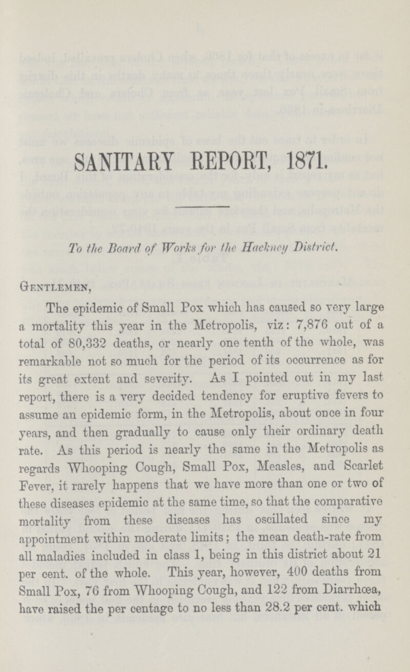 SANITARY REPORT, 1871. To the Board of Works for the Hackney District. Gentlemen, The epidemic of Small Pox which has caused so very large a mortality this year in the Metropolis, viz: 7,876 out of a total of 80,332 deaths, or nearly one tenth of the whole, was remarkable not so much for the period of its occurrence as for its great extent and severity. As I pointed out in my last report, there is a very decided tendency for eruptive fevers to assume an epidemic form, in the Metropolis, about once in four years, and then gradually to cause only their ordinary death rate. As this period is nearly the same in the Metropolis as regards Whooping Cough, Small Pox, Measles, and Scarlet Fever, it rarely happens that we have more than one or two of these diseases epidemic at the same time, so that the comparative mortality from these diseases has oscillated since my appointment within moderate limits; the mean death-rate from all maladies included in class 1, being in this district about 21 per cent. of the whole. This year, however, 400 deaths from Small Pox, 76 from Whooping Cough, and 122 from Diarrhcea, have raised the per centage to no less than 28.2 per cent. which