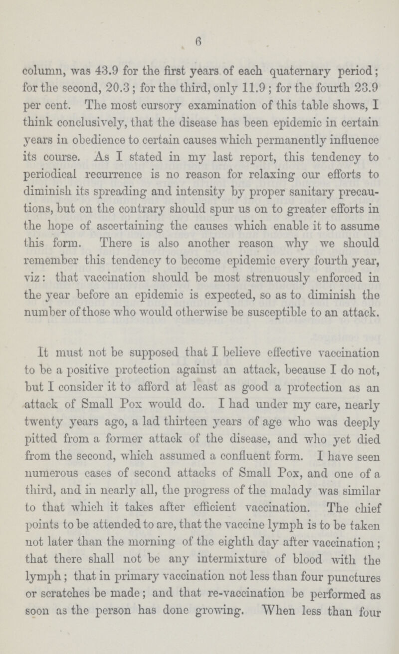 6 column, was 43.9 for the first years of each quaternary period; for the second, 20.3; for the third, only 11.9; for the fourth 23.9 per cent. The most cursory examination of this table shows, I think conclusively, that the disease has been epidemic in certain years in obedience to certain causes which permanently influence its course. As I stated in my last report, this tendency to periodical recurrence is no reason for relaxing our efforts to diminish its spreading and intensity by proper sanitary precau tions, but on the contrary should spur us on to greater efforts in the hope of ascertaining the causes which enable it to assume this form. There is also another reason why we should remember this tendency to become epidemic every fourth year, viz: that vaccination should be most strenuously enforced in the year before an epidemic is expected, so as to diminish the number of those who would otherwise be susceptible to an attack. It must not be supposed that I believe effective vaccination to be a positive protection against an attack, because I do not, but I consider it to afford at least as good a protection as an attack of Small Pox would do. I had under my care, nearly twenty years ago, a lad thirteen years of age who was deeply pitted from a former attack of the disease, and who yet died from the second, which assumed a confluent form. I have seen numerous cases of second attacks of Small Pox, and one of a third, and in nearly all, the progress of the malady was similar to that which it takes after efficient vaccination. The chief points to be attended to are, that the vaccine lymph is to be taken not later than the morning of the eighth day after vaccination; that there shall not be any intermixture of blood with the lymph; that in primary vaccination not less than four punctures or scratches be made; and that re-vaccination be performed as soon as the person has done growing. When less than four