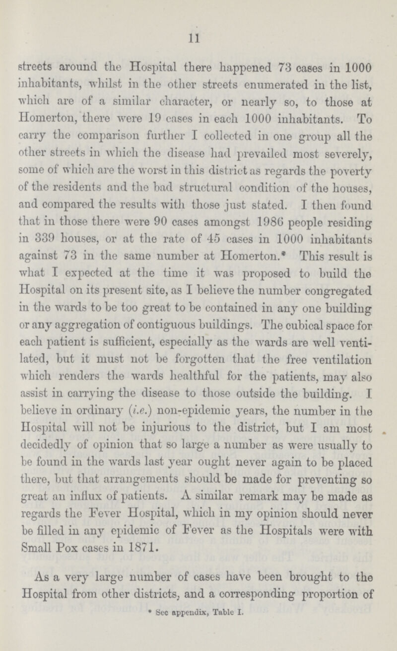 11 streets around the Hospital there happened 73 cases in 1000 inhabitants, whilst in the other streets enumerated in the list, which are of a similar character, or nearly so, to those at Homerton, there were 19 cases in each 1000 inhabitants. To carry the comparison further I collected in one group all the other streets in which the disease had prevailed most severely, some of which are the worst in this district as regards the poverty of the residents and the bad structural condition of the houses, and compared the results with those just stated. I then found that in those there were 90 cases amongst 1980 people residing in 339 houses, or at the rate of 45 cases in 1000 inhabitants against 73 in the same number at Homerton.* This result is what I expected at the time it wa3 proposed to build the Hospital on its present site, as I believe the number congregated in the wards to be too great to be contained in any one building or any aggregation of contiguous buildings. The cubical space for each patient is sufficient, especially as the wards are well venti lated, but it must not be forgotten that the free ventilation which renders the wards healthful for the patients, may also assist in carrying the disease to those outside the building. I believe in ordinary (i.e.) non-epidemic years, the number in the Hospital will not be injurious to the district, but I am most . decidedly of opinion that so large a number as were usually to be found in the wards last year ought never again to be placed there, but that arrangements should be made for preventing so great an influx of patients. A similar remark may be made as regards the Fever Hospital, which in my opinion should never be filled in any epidemic of Fever as the Hospitals were with Small Pox cases in 1871. As a very large number of cases have been brought to the Hospital from other districts,, and a corresponding proportion of * See appendix, Table I.