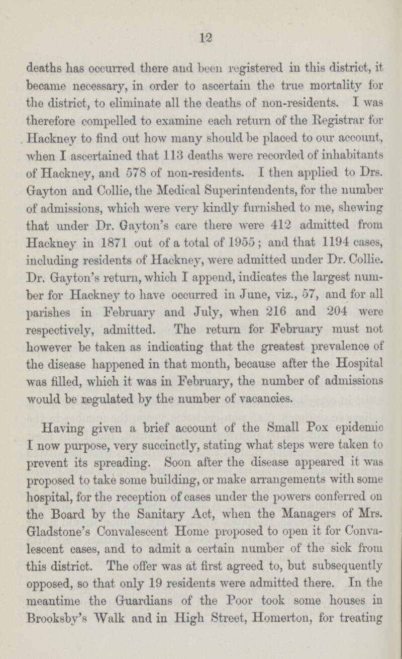12 deaths has occurred there and been registered in this district, it became necessary, in order to ascertain the true mortality for the district, to eliminate all the deaths of non-residents. I was therefore compelled to examine each return of the Registrar for Hackney to find out how many should be placed to our account, when I ascertained that 113 deaths were recorded of inhabitants of Hackney, and 578 of non-residents. I then applied to Drs. Gayton and Collie, the Medical Superintendents, for the number of admissions, which were very kindly furnished to me, shewing that under Dr. Gayton's care there were 412 admitted from Hackney in 1871 out of a total of 1955; and that 1194 cases, including residents of Hackney, were admitted under Dr. Collie. Dr. Gayton's return, which I append, indicates the largest num ber for Hackney to have occurred in June, viz., 57, and for all parishes in February and July, when 216 and 204 were respectively, admitted. The return for February must not however be taken as indicating that the greatest prevalence of the disease happened in that month, because after the Hospital was filled, which it was in February, the number of admissions would be regulated by the number of vacancies. Having given a brief account of the Small Pox epidemic I now purpose, very succinctly, stating what steps were taken to prevent its spreading. Soon after the disease appeared it was proposed to take some building, or make arrangements with some hospital, for the reception of cases under the powers conferred on the Board by the Sanitary Act, when the Managers of Mrs. Gladstone's Convalescent Home proposed to open it for Conva lescent cases, and to admit a certain number of the sick from this district. The offer was at first agreed to, but subsequently opposed, so that only 19 residents were admitted there. In the meantime the Guardians of the Poor took some houses in Brooksby's Walk and in High Street, Homerton, for treating